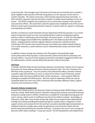 13
actual homicide. One teenager was in the home at the time of one homicide and in another a
youth neighbor tried to perform CPR with the guidance of a 911 operator on the victim in
another homicide. The school community is often directly impacted by these homicides. In
2012 and 2013, domestic violence homicides resulted in multiple school lockdowns across our
county. The DVFRT recognizes the importance of our community investing in teen outreach
and prevention efforts. We would like to take this opportunity to highlight some of the current
efforts to reach youth impacted by domestic violence, as well as state our support in continuing
and expanding such efforts.
InterAct currently has a Youth Education Services department (YES) that operates in our school
system to education youth on issues surrounding domestic violence including teen dating
violence, safety in relationships and in the home, and sexual assault. In 2012, the YES program
was able to engage around 4,000 of the 120,000 youth in the Wake County Public School
System. Recognizing that need for targeted, effective intervention, InterAct has been
revitalizing its YES services over the past few years to include new evidence based initiatives
such as peer educators, a youth advisory council, relationship boot camps, and social media
campaigns.
In addition to these exciting new initiatives, the YES program will specifically target
communities where there has been a recent domestic violence homicide for prevention and
outreach efforts. Around 1/3 of the programs prevention and deeper engagement efforts will
be implemented in schools recently affected by domestic violence homicides.
Civil Court
In October 2014 the Wake County Courthouse opened a new domestic violence unit to improve
the process for those seeking a domestic violence protective order. The unit is housed on the
fifth floor of the courthouse. The unit contains a law enforcement officer, domestic violence
counselor, legal staff and others to serve as resources for those in need. Previously, anyone
seeking an order had to go to different floors of the courthouse – and sometimes different
buildings to complete the DVPO process. All of the steps for obtaining a DVPO can now be
completed within the same area of the courthouse which provides additional safety, support,
resources and convenience to filers.
Domestic Violence Custody Court
At least 25% of Wake County’s civil Domestic Violence Protective Order (DVPO) filings include a
claim for custody. While North Carolina’s domestic violence best practices recommend entering
temporary custody orders in DVPOs, limited time is available for meaningful hearings given the
court’s volume, which results in insufficient security for the children involved. Accordingly, on
February 4, 2014, after many months of planning, Wake County implemented a dedicated DV
Custody Court docket providing bifurcated hearings for custody matters, integration of child
support services and assistance from the local bar to provide unbundled legal representation to
establish temporary custody orders either by agreement or by trial of the matter with the
parties being represented by the volunteer attorneys. At present, this court is only running one
day every other week, handling 2 -3 cases per session. The full development and establishment
 