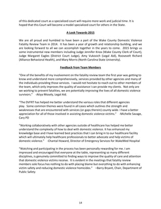 14
of this dedicated court as a specialized court will require more work and judicial time. It is
hoped that this Court will become a model specialized court for others in the State.
A Look Towards 2015
We are all proud and humbled to have been a part of the Wake County Domestic Violence
Fatality Review Team in 2014. It has been a year of growth and relationship building, and we
are looking forward to all we can accomplish together in the years to come. 2015 brings us
some instrumental new members including Judge Jennifer Knox (Wake County Clerk of Court),
Judge Margaret Eagles (District Court Judge), Amy Vukovich (Legal Aid), Roosevelt Richard
(Alliance Behavioral Health), and Mary Morris (North Carolina State University).
Feedback from Team Members
“One of the benefits of my involvement on the fatality review team the first year was getting to
know and understand more comprehensively, services provided by other agencies and many of
the individuals providing those services. I would not hesitate to reach out to other members of
the team, which only improves the quality of assistance I can provide my clients. Not only are
we working to prevent fatalities, we are potentially improving the lives of all domestic violence
survivors.” -Atiya Mosely, Legal Aid.
“The DVFRT has helped me better understand the various roles that different agencies
play. Some common themes were found in all cases which outlines the strength and
weaknesses that are encountered with services (or gaps therein) county wide. I have a better
appreciation for all of those involved in assisting domestic violence victims.” -Michelle Savage,
Cary PD
“Working collaboratively with other agencies outside of healthcare has helped me better
understand the complexity of how to deal with domestic violence. It has enhanced my
knowledge base and I have learned best practices that I can bring in to our healthcare facility
which will ultimately help healthcare professionals to better advocate and help victims of
domestic violence.” -Chantal Howard, Director of Emergency Services for WakeMed Hospital
“Watching and participating in the process has been personally rewarding for me. I am
impressed and encouraged that everyone at the table, representing so many different
disciplines, is genuinely committed to finding ways to improve the quality of care and attention
that domestic violence victims receive. It is evident in the meetings that fatality review
members sole focus has nothing to do with placing blame but everything to do with enhancing
victim safety and reducing domestic violence homicides.” –Barry Bryant, Chair, Department of
Public Safety
 