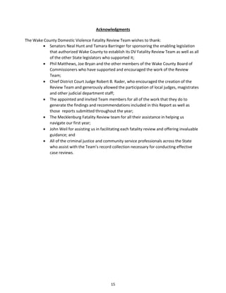 15
Acknowledgments
The Wake County Domestic Violence Fatality Review Team wishes to thank:
 Senators Neal Hunt and Tamara Barringer for sponsoring the enabling legislation
that authorized Wake County to establish its DV Fatality Review Team as well as all
of the other State legislators who supported it;
 Phil Matthews, Joe Bryan and the other members of the Wake County Board of
Commissioners who have supported and encouraged the work of the Review
Team;
 Chief District Court Judge Robert B. Rader, who encouraged the creation of the
Review Team and generously allowed the participation of local judges, magistrates
and other judicial department staff;
 The appointed and invited Team members for all of the work that they do to
generate the findings and recommendations included in this Report as well as
those reports submitted throughout the year;
 The Mecklenburg Fatality Review team for all their assistance in helping us
navigate our first year;
 John Weil for assisting us in facilitating each fatality review and offering invaluable
guidance; and
 All of the criminal justice and community service professionals across the State
who assist with the Team’s record collection necessary for conducting effective
case reviews.
 