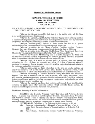 19
Appendix A-1 Session Law 2009-52
GENERAL ASSEMBLY OF NORTH
CAROLINA SESSION 2009
SESSION LAW 2009-52
SENATE BILL 381
AN ACT ESTABLISHING A DOMESTIC VIOLENCE FATALITY PREVENTION AND
PROTECTION REVIEW TEAM.
Whereas, the General Assembly finds that it is the public policy of this State
to prevent domestic violence fatalities; and
Whereas, the General Assembly further finds that the prevention of these fatalities
is a community responsibility, and professionals from disparate disciplines have expertise that
can promote the safety and well-being of victims of domestic violence; and
Whereas, multidisciplinary reviews of these deaths can lead to a greater
understanding of the causes and methods of preventing these deaths; and
Whereas, according to the North Carolina Coalition Against Domestic
Violence, there were 81 domestic violence-related homicides in the State in 2008; and
Whereas, according to the Charlotte Mecklenburg Police Department, there were
11 domestic violence-related homicides in Charlotte, North Carolina, in 2008; and
Whereas, the Charlotte Mecklenburg area is a leader throughout the State with
its innovative domestic violence programming and services, yet there remains a disconnect
when it comes to the rate of domestic violence-related homicides; and
Whereas, there is a need to increase safety of citizens with one strategy
mitigating the effect of abuse by increasing the safety of victims of domestic violence,
exploring circumstances from a strengths perspective to allow professionals to gain clarity in
the continued needs of the community; and
Whereas, precedence has been established in this area as similar statutes are
already in existence, such as the North Carolina Child Fatality Prevention System, which
outlines the course of action for a statewide disciplinary team to review child fatalities; and
Whereas, establishing a Domestic Violence Fatality Prevention and Protection
Review Team will be modeled after the North Carolina Child Fatality Prevention Team,
with potential members representing a cross section of community service providers, including
health, mental health, social services, law enforcement, courts, school professionals, and other
domestic violence service providers; and
Whereas, by creating legislation that protects professionals from confidentiality
violations in specific cases where domestic violence-related homicides have occurred, the
effectiveness of this project will be increased; Now, therefore,
The General Assembly of North Carolina enacts:
SECTION 1.(a) Domestic Violence Fatality Prevention and Protection Review
Team. – A county may establish a multidisciplinary Domestic Violence Fatality Prevention
and Protection Review Team to identify and review domestic violence-related deaths,
including homicides and suicides, and facilitate communication among the various agencies
and organizations involved in domestic violence cases to prevent future fatalities.
SECTION 1.(b) Definitions. – The following definitions apply in this act:
(1) Domestic violence fatality. – The death of a person, 18 years of age or
older, that is the result of an act of domestic violence as defined in G.S.
50B-1.
(2) Review Team. – The Domestic Violence Fatality Prevention and Protection
 