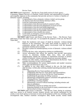 20
Review Team.
SECTION 1.(c) Composition. – The Review Team shall consist of a lead agency,
Community Support Services of Charlotte, North Carolina, and representatives of public
and nonpublic agencies in the community that provide services to victims or families of
domestic violence, including:
(1) A representative from a domestic violence victim's service group.
(2) An attorney from the local district attorney's office.
(3) Local law enforcement personnel.
(4) A representative from the local medical examiner's office.
(5) A representative from the local department of social services.
(6) A representative from the local health department.
(7) A representative from an area mental health authority.
(8) A representative from the local public schools.
(9) A representative from a health care system.
(10) Local medic or emergency services personnel.
(11) A survivor of domestic violence.
SECTION 1.(d) Powers and Duties of the Review Team. – The Review Team
shall meet at least four times each year. To accomplish the purposes of this act, the Review
Team shall:
(1) Study the incidences and causes of death by domestic violence-related
behavior in the community. The study shall include an analysis of all
community, private, and public agency involvement with the decedent
and family members prior to death.
(2) Develop a system for multidisciplinary review of domestic violence-related
deaths.
(3) Examine the laws, rules, and policies relating to confidentiality.
(4) Access information that affects the agencies that provide intervention
services to determine whether those laws, rules, and policies
inappropriately impede the exchange of information necessary to protect
victims of domestic violence and recommend any necessary changes.
(5) Perform any other studies, evaluations, or determinations the Review Team
considers necessary to carry out its mandate.
(6) Make recommendations for system improvements and needed resources
where gaps and deficiencies may exist.
(7) In addition to any other duties outlined in this act, the lead agency
shall develop a written plan outlining standard operating procedures for the
following:
a. Appointing Review Team members and a chair.
b. Establishing other Review Team duties and responsibilities.
c. Establishing terms of service for Review Team members.
d. Establishing the procedure for filling vacancies.
e. Maintaining confidentiality policies consistent with applicable laws.
f. Training Review Team members.
g. Establishing a meeting schedule.
h. Maintaining a record of official meetings, including minutes and
those in attendance.
i. Establishing a process to initiate case review.
j. Reporting annually to the local board of county commissioners and
the Governor's Crime Commission.
SECTION 1.(e) Access to Records. – The Review Team, during its existence,
shall have access to all medical records, hospital records, and records maintained by the
county or any local agency as necessary to carry out the purposes of this act, including police
investigations data, medical examiner investigative data, health records, mental health
 