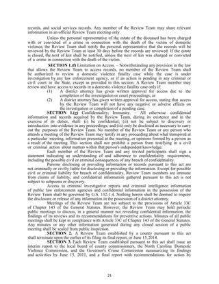 21
records, and social services records. Any member of the Review Team may share relevant
information in an official Review Team meeting only.
Unless the personal representative of the estate of the deceased has been charged
with or convicted of a crime in connection with the death of the victim of domestic
violence, the Review Team shall notify the personal representative that the records will be
reviewed by the Review Team at least 30 days before the records are reviewed. If the estate
is closed, the next of kin shall be notified, unless the next of kin was charged or convicted
of a crime in connection with the death of the victim.
SECTION 1.(f) Limitation on Access. – Notwithstanding any provision in the law
that allows the Review Team to access records, no member of the Review Team shall
be authorized to review a domestic violence fatality case while the case is under
investigation by any law enforcement agency, or if an action is pending in any criminal or
civil court in the State, except as provided in this section. A Review Team member may
review and have access to records in a domestic violence fatality case only if:
(1) A district attorney has given written approval for access due to the
completion of the investigation or court proceedings; or
(2) A district attorney has given written approval for access, stating that access
by the Review Team will not have any negative or adverse effects on
the investigation or completion of a pending case.
SECTION 1.(g) Confidentiality; Immunity. – All otherwise confidential
information and records acquired by the Review Team, during its existence and in the
exercise of its duties, shall: (i) be confidential; (ii) not be subject to discovery or
introduction into evidence in any proceedings; and (iii) only be disclosed as necessary to carry
out the purposes of the Review Team. No member of the Review Team or any person who
attends a meeting of the Review Team may testify in any proceeding about what transpired at
a particular meeting, information presented at the meeting, or opinions formed by a person as
a result of the meeting. This section shall not prohibit a person from testifying in a civil
or criminal action about matters within that person's independent knowledge.
Each member of the Review Team and any invited participants shall sign a
statement indicating an understanding of and adherence to confidentiality requirements,
including the possible civil or criminal consequences of any breach of confidentiality.
Persons disclosing or providing information or records pursuant to this act are
not criminally or civilly liable for disclosing or providing the information. Except for possible
civil or criminal liability for breach of confidentiality, Review Team members are immune
from claims of liability, and confidential information gathered pursuant to this act is not
subject to subpoena or discovery.
Access to criminal investigative reports and criminal intelligence information
of public law enforcement agencies and confidential information in the possession of the
Review Team shall be governed by G.S. 132-1.4. Nothing herein shall be deemed to require
the disclosure or release of any information in the possession of a district attorney.
Meetings of the Review Team are not subject to the provisions of Article 33C
of Chapter 143 of the General Statutes. However, the Review Team may hold periodic
public meetings to discuss, in a general manner not revealing confidential information, the
findings of its reviews and its recommendations for preventive actions. Minutes of all public
meetings shall be kept in compliance with Article 33C of Chapter 143 of the General Statutes.
Any minutes or any other information generated during any closed session of a public
meeting shall be sealed from public inspection.
SECTION 2. A Review Team established by a county pursuant to this act
shall terminate upon the earlier of its filing its final report, or June 15,2014.
SECTION 3. Each Review Team established pursuant to this act shall issue an
interim report to the local board of county commissioners, the North Carolina Domestic
Violence Commission, and the Governor's Crime Commission summarizing its findings
and activities by June 15, 2011, and a final report with recommendations for action by
 
