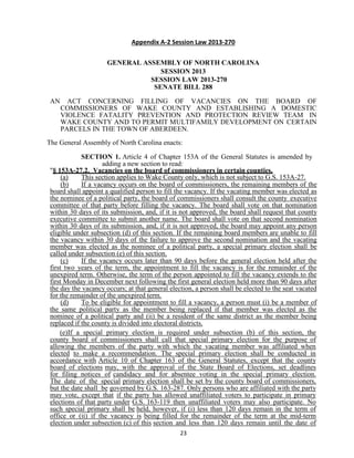 23
Appendix A-2 Session Law 2013-270
GENERAL ASSEMBLY OF NORTH CAROLINA
SESSION 2013
SESSION LAW 2013-270
SENATE BILL 288
AN ACT CONCERNING FILLING OF VACANCIES ON THE BOARD OF
COMMISSIONERS OF WAKE COUNTY AND ESTABLISHING A DOMESTIC
VIOLENCE FATALITY PREVENTION AND PROTECTION REVIEW TEAM IN
WAKE COUNTY AND TO PERMIT MULTIFAMILY DEVELOPMENT ON CERTAIN
PARCELS IN THE TOWN OF ABERDEEN.
The General Assembly of North Carolina enacts:
SECTION 1. Article 4 of Chapter 153A of the General Statutes is amended by
adding a new section to read:
"§ 153A-27.2. Vacancies on the board of commissioners in certain counties.
(a) This section applies to Wake County only, which is not subject to G.S. 153A-27.
(b) If a vacancy occurs on the board of commissioners, the remaining members of the
board shall appoint a qualified person to fill the vacancy. If the vacating member was elected as
the nominee of a political party, the board of commissioners shall consult the county executive
committee of that party before filling the vacancy. The board shall vote on that nomination
within 30 days of its submission, and, if it is not approved, the board shall request that county
executive committee to submit another name. The board shall vote on that second nomination
within 30 days of its submission, and, if it is not approved, the board may appoint any person
eligible under subsection (d) of this section. If the remaining board members are unable to fill
the vacancy within 30 days of the failure to approve the second nomination and the vacating
member was elected as the nominee of a political party, a special primary election shall be
called under subsection (e) of this section.
(c) If the vacancy occurs later than 90 days before the general election held after the
first two years of the term, the appointment to fill the vacancy is for the remainder of the
unexpired term. Otherwise, the term of the person appointed to fill the vacancy extends to the
first Monday in December next following the first general election held more than 90 days after
the day the vacancy occurs; at that general election, a person shall be elected to the seat vacated
for the remainder of the unexpired term.
(d) To be eligible for appointment to fill a vacancy, a person must (i) be a member of
the same political party as the member being replaced if that member was elected as the
nominee of a political party and (ii) be a resident of the same district as the member being
replaced if the county is divided into electoral districts.
(e)If a special primary election is required under subsection (b) of this section, the
county board of commissioners shall call that special primary election for the purpose of
allowing the members of the party with which the vacating member was affiliated when
elected to make a recommendation. The special primary election shall be conducted in
accordance with Article 10 of Chapter 163 of the General Statutes, except that the county
board of elections may, with the approval of the State Board of Elections, set deadlines
for filing notices of candidacy and for absentee voting in the special primary election.
The date of the special primary election shall be set by the county board of commissioners,
but the date shall be governed by G.S. 163-287. Only persons who are affiliated with the party
may vote, except that if the party has allowed unaffiliated voters to participate in primary
elections of that party under G.S. 163-119 then unaffiliated voters may also participate. No
such special primary shall be held, however, if (i) less than 120 days remain in the term of
office or (ii) if the vacancy is being filled for the remainder of the term at the mid-term
election under subsection (c) of this section and less than 120 days remain until the date of
 