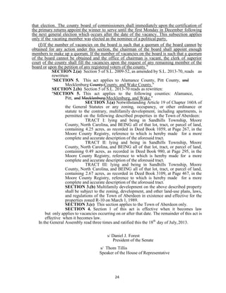 24
that election. The county board of commissioners shall immediately upon the certification of
the primary returns appoint the winner to serve until the first Monday in December following
the next general election which occurs after the date of the vacancy. This subsection applies
only if the vacating member was elected as the nominee of a political party.
(f)If the number of vacancies on the board is such that a quorum of the board cannot be
obtained for any action under this section, the chairman of the board shall appoint enough
members to make up a quorum. If the number of vacancies on the board is such that a quorum
of the board cannot be obtained and the office of chairman is vacant, the clerk of superior
court of the county shall fill the vacancies upon the request of any remaining member of the
board or upon the petition of any registered voters of the county."
SECTION 2.(a) Section 5 of S.L. 2009-52, as amended by S.L. 2013-70, reads as
rewritten:
"SECTION 5. This act applies to Alamance County, Pitt County, and
Mecklenburg County.County, and Wake County."
SECTION 2.(b) Section 5 of S.L. 2013-70 reads as rewritten:
"SECTION 5. This act applies to the following counties: Alamance,
Pitt, and Mecklenburg.Mecklenburg, and Wake."
SECTION 3.(a) Notwithstanding Article 19 of Chapter 160A of
the General Statutes or any zoning, occupancy, or other ordinance or
statute to the contrary, multifamily development, including apartments, is
permitted on the following described properties in the Town of Aberdeen:
TRACT I: lying and being in Sandhills Township, Moore
County, North Carolina, and BEING all of that lot, tract, or parcel of land,
containing 4.25 acres, as recorded in Deed Book 1059, at Page 267, in the
Moore County Registry, reference to which is hereby made for a more
complete and accurate description of the aforesaid tract.
TRACT II: lying and being in Sandhills Township, Moore
County, North Carolina, and BEING all of that lot, tract, or parcel of land,
containing 0.49 acres, as recorded in Deed Book 980, at Page 295, in the
Moore County Registry, reference to which is hereby made for a more
complete and accurate description of the aforesaid tract.
TRACT III: lying and being in Sandhills Township, Moore
County, North Carolina, and BEING all of that lot, tract, or parcel of land,
containing 2.67 acres, as recorded in Deed Book 3109, at Page 467, in the
Moore County Registry, reference to which is hereby made for a more
complete and accurate description of the aforesaid tract.
SECTION 3.(b) Multifamily development on the above described property
shall be subject to the zoning, development, and other land-use plans, laws,
and regulations of the Town of Aberdeen in existence and effective for the
properties zoned R-10 on March 1, 1989.
SECTION 3.(c) This section applies to the Town of Aberdeen only.
SECTION 4. Section 1 of this act is effective when it becomes law
but only applies to vacancies occurring on or after that date. The remainder of this act is
effective when it becomes law.
In the General Assembly read three times and ratified this the 18th
day of July,2013.
s/ Daniel J. Forest
President of the Senate
s/ Thom Tillis
Speaker of the House of Representative
 