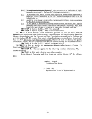 26
(11)(13)A survivor of domestic violence.A representative of an institution of higher
education appointed by the board of county commissioners.
(14) A probation and parole officer who supervises probationers convicted of
domestic violence appointed by the chief probation and parole officer of the
judicial district.
(15) A district court judge who presides over domestic violence cases designated
by the chief district court judge.
(16) At the option of the board of county commissioners, the board may appoint
not more than two additional representatives from the community who have
knowledge, experience, or expertise in preventing domestic violence."
SECTION 2. Section 2 of S.L. 2009-52 is repealed.
SECTION 3. Section 3 of S.L. 2009-52 reads as rewritten:
"SECTION 3. Each Review Team established pursuant to this act shall issue an
interimissue a report to the local board of county commissioners, the North Carolina Domestic
Violence Commission, and the Governor's Crime Commission summarizing its findings and
activities by June 15, 2011, and a final report with and making recommendations for action by
June 15, 2014. 2014, and every three years thereafter. The reports shall not identify the specific
cases or case reviews that led to the individual Review Team's findings and recommendations."
SECTION 4. Section 5 of S.L. 2009-52 reads as rewritten:
"SECTION 5. This act applies to Mecklenburg County only.Alamance County, Pitt
County, and Mecklenburg County."
SECTION 5. This act applies to the following counties: Alamance, Pitt,
and Mecklenburg.
SECTION 6. This act is effective when it becomes law.
In the General Assembly read three times and ratified this the 11th
day of June,
2013.
s/ Daniel J. Forest
President of the Senate
s/ Thom Tillis
Speaker of the House of Representatives
 