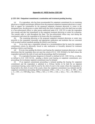 28
Appendix A-5 NCGS Section 122C-265
§ 122C-265. Outpatient commitment; examination and treatment pending hearing.
(a) If a respondent, who has been recommended for outpatient commitment by an examining
physician or eligible psychologist different from the proposed outpatient treatment physician or center,
fails to appear for examination by the proposed outpatient treatment physician or center at the
designated time, the physician or center shall notify the clerk of superior court who shall issue an order
to a law-enforcement officer or other person authorized under G.S. 122C-251 to take the respondent
into custody and take him immediately to the outpatient treatment physician or center for evaluation.
The custody order is valid throughout the State. The law-enforcement officer may wait during the
examination and return the respondent to his home after the examination.
(b) The examining physician or the proposed outpatient treatment physician or center may
prescribe to the respondent reasonable and appropriate medication and treatment that are consistent
with accepted medical standards pending the district court hearing.
(c) In no event may a respondent released on a recommendation that he meets the outpatient
commitment criteria be physically forced to take medication or forceably detained for treatment
pending a district court hearing.
(d) If at any time pending the district court hearing the outpatient treatment physician or center
determines that the respondent does not meet the criteria of G.S. 122C-263(d)(1), he shall release the
respondent and notify the clerk of court and the proceedings shall be terminated.
(e) If a respondent becomes dangerous to himself, as defined in G.S. 122C-3(11)a., or others,
as defined in G.S. 122C-3(11)b., pending a district court hearing on outpatient commitment, new
proceedings for involuntary inpatient commitment may be initiated.
(f) If an inpatient commitment proceeding is initiated pending the hearing for outpatient
commitment and the respondent is admitted to a 24-hour facility to be held for an inpatient
commitment hearing, notice shall be sent by the clerk of court in the county where the respondent is
being held to the clerk of court of the county where the outpatient commitment was initiated and the
outpatient commitment proceeding shall be terminated. (1983, c. 638, s. 11; c. 864, s. 4; 1985, c. 589,
s. 2; c. 695, s. 6; 1989 (Reg. Sess., 1990), c. 823, s. 5; 1991, c. 636, s. 2(2); c. 761, s. 49; 2004-23, s.
2(a)
 