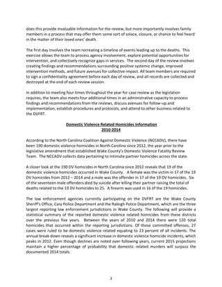 3
does this provide invaluable information for the review, but more importantly involves family
members in a process that may offer them some sort of solace, closure, or chance to feel heard
in the matter of their loved ones’ death.
The first day involves the team recreating a timeline of events leading up to the deaths. This
exercise allows the team to process agency involvement, explore potential opportunities for
intervention, and collectively recognize gaps in services. The second day of the review involves
creating findings and recommendations surrounding positive systemic change, improved
intervention methods, and future avenues for collective impact. All team members are required
to sign a confidentiality agreement before each day of review, and all records are collected and
destroyed at the end of each review session.
In addition to meeting four times throughout the year for case review as the legislation
requires, the team also meets four additional times in an administrative capacity to process
findings and recommendations from the reviews, discuss avenues for follow-up and
implementation, establish procedures and protocols, and attend to other business related to
the DVFRT.
Domestic Violence Related Homicides Information
2010-2014
According to the North Carolina Coalition Against Domestic Violence (NCCADV), there have
been 190 domestic violence homicides in North Carolina since 2012, the year prior to the
legislative amendment that established Wake County’s Domestic Violence Fatality Review
Team. The NCCADV collects data pertaining to intimate partner homicides across the state.
A closer look at the 190 DV homicides in North Carolina since 2012 reveals that 19 of the
domestic violence homicides occurred in Wake County. A female was the victim in 17 of the 19
DV homicides from 2012 – 2014 and a male was the offender in 17 of the 19 DV homicides. Six
of the seventeen male offenders died by suicide after killing their partner raising the total of
deaths related to the 19 DV homicides to 25. A firearm was used in 16 of the 19 homicides.
The law enforcement agencies currently participating on the DVFRT are the Wake County
Sheriff’s Office, Cary Police Department and the Raleigh Police Department, which are the three
largest reporting law enforcement jurisdictions in Wake County. The following will provide a
statistical summary of the reported domestic violence related homicides from these districts
over the previous five years. Between the years of 2010 and 2014 there were 120 total
homicides that occurred within the reporting jurisdictions. Of those committed offenses, 27
cases were ruled to be domestic violence related equating to 23 percent of all incidents. The
annual break down reveals a significant increase in domestic violence homicide incidents, which
peaks in 2012. Even though declines are noted over following years, current 2015 projections
maintain a higher percentage of probability that domestic related murders will surpass the
documented 2014 totals.
 