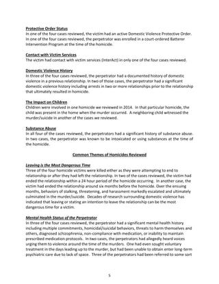 5
Protective Order Status
In one of the four cases reviewed, the victim had an active Domestic Violence Protective Order.
In one of the four cases reviewed, the perpetrator was enrolled in a court-ordered Batterer
Intervention Program at the time of the homicide.
Contact with Victim Services
The victim had contact with victim services (InterAct) in only one of the four cases reviewed.
Domestic Violence History
In three of the four cases reviewed, the perpetrator had a documented history of domestic
violence in a previous relationship. In two of those cases, the perpetrator had a significant
domestic violence history including arrests in two or more relationships prior to the relationship
that ultimately resulted in homicide.
The Impact on Children
Children were involved in one homicide we reviewed in 2014. In that particular homicide, the
child was present in the home when the murder occurred. A neighboring child witnessed the
murder/suicide in another of the cases we reviewed.
Substance Abuse
In all four of the cases reviewed, the perpetrators had a significant history of substance abuse.
In two cases, the perpetrator was known to be intoxicated or using substances at the time of
the homicide.
Common Themes of Homicides Reviewed
Leaving is the Most Dangerous Time
Three of the four homicide victims were killed either as they were attempting to end to
relationship or after they had left the relationship. In two of the cases reviewed, the victim had
ended the relationship within a 24 hour period of the homicide occurring. In another case, the
victim had ended the relationship around six months before the homicide. Over the ensuing
months, behaviors of stalking, threatening, and harassment markedly escalated and ultimately
culminated in the murder/suicide. Decades of research surrounding domestic violence has
indicated that leaving or stating an intention to leave the relationship can be the most
dangerous time for a victim.
Mental Health Status of the Perpetrator
In three of the four cases reviewed, the perpetrator had a significant mental health history
including multiple commitments, homicidal/suicidal behaviors, threats to harm themselves and
others, diagnosed schizophrenia, non-compliance with medication, or inability to maintain
prescribed medication protocols. In two cases, the perpetrators had allegedly heard voices
urging them to violence around the time of the murders. One had even sought voluntary
treatment in the days leading up to the murder, but had been unable to obtain enter long-term
psychiatric care due to lack of space. Three of the perpetrators had been referred to some sort
 