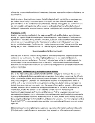 6
of ongoing, community-based mental health care, but none appeared to adhere or follow-up on
such referrals.
While in no way drawing the conclusion that all individuals with mental illness are dangerous,
we do feel that it is important to recognize that significant mental health concerns were
present in three of the four homicides we reviewed. We feel strongly that our community can
do more to address the potential safety concerns and needs of partners/friends/families of
individuals experiencing a mental health crisis that could potentially rise to a level of high risk.
Friends and Family
Another common theme of note is the awareness of friends and family that something was
wrong, yet a general lack of knowledge on how to intervene. Interviews with family members
by the DVFRT indicate a strong need for education, outreach, and support to friends/family
with loved ones involved in domestic violence and how best to provide support and help.
Across multiple interviews, family members made statements such as “I knew something was
wrong, we just didn’t know what to do” or “We saw injuries, but didn’t know how to help”.
Recommendations for Our Community
Our first year of reviews revealed many potential avenues for improved response to domestic
violence in our community. The following highlights many of our recommendations for
systemic improvement and change. The team’s ultimate hope is that key stakeholders in the
community consider the implementation of the DVFRT’s recommendations in an effort to
better respond to domestic violence in our community and potentially prevent future domestic
violence homicides.
Improvements and Expansion of Interagency Communication
One of the most striking observations from the DVFRT’s first year of reviews is the need for
improved and expanded communication across agencies. Information concerning the offender
often exists in silos making a real time assessment of danger, risk and response difficult for any
one particular agency. Offenders are often not only involved in multiple systems within a
district such as law enforcement, courts, probation and parole, but are also operating across
jurisdictions, counties, and even states over the course of their violent histories. Often during
reviews, members would lament that if they had only known or had easier access to such
information, maybe the response to the offender could have been more stringent.
Additionally, agencies such as Probation and Parole and Pretrial services were never made
aware or did not have access to information that may have made a difference in their response
such as protective order violations that did not result in arrest, mental health history including
being a significant danger to himself/others, and access to weapons. The following represents a
few of the DVFRT’s recommendations surrounding communication within and amongst various
agencies.
We recommend continuing to improve upon and expanding information available in CJLEADS
(Criminal Justice Law Enforcement Automated Data Service), an information sharing system
 