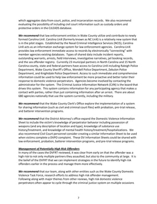 7
which aggregates data from court, police, and incarceration records. We also recommend
evaluating the possibility of including civil court information such as custody orders and
protective orders in the CJLEADS database.
We recommend that law enforcement entities in Wake County utilize and contribute to newly
formed Carolina LinX .Carolina LinX (formerly known as NC LinX) is a relatively new system that
is in the pilot stages. Established by the Naval Criminal Intelligence Services (NCIS), Carolina
LinX acts as an information exchange system for law enforcement agencies. Carolina LinX
provides law enforcement immediate access to records by electronically “connecting” with
member agencies existing databases. Types of shared data include incident reports,
outstanding warrants, arrests, field interviews, investigative narratives, jail booking records,
and the sex offender registry. Currently 23 municipal partners in North Carolina and 15 North
Carolina county, state and federal partners have access to Carolina LinX including Raleigh Police
Department, Wake County Sheriff’s Office, Wendell Police Department, Zebulon Police
Department, and Knightdale Police Department. Access to such immediate and comprehensive
information could be used to help law enforcement be more proactive and better tailor their
response to domestic violence perpetrators. Agencies become involved by contacting the
administrator for the system. The Criminal Justice Information Network (CJIN) is the board that
drives this system. This system contains information for any participating agency that makes a
contact with parties, rather than just containing information after an arrest. There are about
680 agencies nationally that use the system currently, including the military.
We recommend that the Wake County Clerk’s Office explore the implementation of a system
for sharing information (such as civil and criminal court files) with probation, pre-trial release,
and batterer intervention programs.
We recommend that the District Attorney’s office expand the Domestic Violence Information
Sheet to include the victim’s knowledge of perpetrator behavior including possession of
weapons (and any description of location and type), knowledge of substance use
history/treatment, and knowledge of mental health history/treatment/hospitalizations. We
also recommend Civil Court personnel consider creating a similar Information Sheet to be used
when victims complete a DVPO complaint. These DV Information Sheets could be shared with
law enforcement, probation, batterer intervention programs, and pre-trial release programs.
Management of Potentially High Risk Offenders
In many of the cases the DVFRT reviewed, it was clear from early on that the offender was a
high risk to not only multiple partners they assaulted, but also to the community at large. It is
the belief of the DVFRT that we can implement strategies in the future to identify high risk
offenders earlier in the process and manage them more effectively.
We recommend that our team, along with other entities such as the Wake County Domestic
Violence Task Force, research efforts to address high risk offender management.
Following along with major themes from other reviews, high risk domestic violence
perpetrators often appear to cycle through the criminal justice system on multiple occasions
 