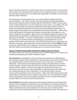 8
before committing a homicide. The team believes that such involvement with so many criminal
justice entities such as law enforcement, pretrial services, probation services, and criminal/civil
courts provides an opportunity to more effectively manage high risk offenders, thus decreasing
domestic violence homicides.
Buncombe County recently implemented a new model of addressing high risk domestic
violence offenders. Their model is based on the work being done in Greater Newburyport,
Massachusetts called the Domestic Violence High Risk Team (DVHRT). DVHRTs revolve around
a team of allied professionals such as law enforcement, victim services, court officials, CPS, and
pretrial services working in partnership to identify the most dangerous cases of domestic
violence and implement interventions to prevent cases from escalating to lethal levels. The
model recognizes that lethality risks are predictable and therefore preventable. DVHRTs strive
to interrupt the pattern of escalation by focusing on communication across agencies, victim
safety, and offender accountability. High risk cases are identified through risk assessment and
addressed with an individualized, multidisciplinary plan involving coordinated monitoring and
containment of offenders. In six years of implementation, 129 cases were identified as high
risk. Of those cases only 9% of victims reported being re-assaulted after their case was
accepted, 91% of victims accessed services, only 14% of DV criminal cases were dismissed, and
78% were found guilty. Most importantly, counties that had DVHRTs reported ZERO homicides
for the years where DVHRTs were in operation. Such positive outcomes indicate that the High
Risk Team model is an extremely promising practice our community should consider.
Expansion of Safety Strategy Efforts including the Lethality Assessment Program
Through the review of our first year of homicide cases, the DVFRT recognizes the importance of
improving and expanding upon safety strategies for victims.
We recommend increasing efforts in the community to raise awareness on safety planning
when leaving a domestic violence relationship. As stated previously, three of the four homicides
we reviewed involved a victim who had recently left or was in the process of leaving the
relationship. One important point regarding safety planning is that police officers can often
provide oversight in situations where personal items need to be retrieved from the home in a
domestic violence situation. Particular care by agencies included victim services, law
enforcement, and court services needs to be placed on safety planning for victims when they
are considering leaving the violent relationship. This includes the need for improved
communication regarding the victim and her options. Often victims did not know about certain
options that were available to them in regards to their safety. Our recommendations included
InterAct expanding the safety planning options provided to victims to include their offender’s
probation officer as a resource as well as Pretrial Services.
We recommend expanding the Lethality Assessment Program partnership currently operating
between InterAct, Raleigh Police Department, Cary Police Department, and Morrisville Police
Department to include other law enforcement agencies in our county. The Lethality Assessment
Program will be discussed at greater length later in the report, but is an evidence-based
practice that involves screening of high-risk factors by law enforcement when they respond to a
 