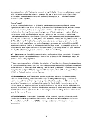 9
domestic violence call. Victims that screen in at high lethality risk are immediately connected
with InterAct and offered emergency services. The DVFRT also recommends that Lethality
Assessments be conducted with victims when officers respond to a Domestic Violence
Protective Order violation.
Mental Health
As noted previously, three out of four cases we reviewed involved the offender having
significant mental health issues including multiple involuntary commitments, threats to harm
themselves or others, failure to comply with medication and treatment, and auditory
hallucinations directing them to harm their partner. With the closing of Dorothea Dix, long-
term mental health care has become a serious concern in our community. Involuntary
Commitment orders (IVC) for those in a significant mental health crisis has risen dramatically
over the last few decades. In 1990, there were 3500 IVCs in Wake County, 3639 in 2000, and
6575 in 2013. North Carolina hospitals have seen twice as many people for mental health
concerns in their hospital than the national average. Compared to a national 5% rate of ER
admissions for issues related to acute psychiatric episodes, North Carolina’s rate is about 9.3 %.
If admitted to the hospital on involuntary commitment (IVC) some patients can wait in the ER
for days for a bed in a psychiatric treatment or state hospital facility.
We recommend that there be legislative changes and/or action in our community to support
additional funding for long-term mental health care as well as acute care services, which will
enhance public safety in general.
*Please note: In compliance with federal regulations of Legal Services Corporation, Legal Aid of
NC is prohibited from any activity that supports lobbying. Other members of the Fatality Review
Team may also be prohibited from lobbying. The intention of the team’s recommendation is to
recognize the need for additional supports in the area of mental health and support future
initiatives that address that community need.
We recommend that InterAct develop specific educational materials regarding domestic
violence, safety planning, and available resources that target the emerging population of
victims involved with partners experiencing mental health issues that could lead to violent
behaviors. We recommend that such information be distributed in hospitals, community
organizations, etc. when establishing a safe discharge plan and follow up plan. Victim services
agencies and mental health agencies in our community should seek out education and training
opportunities to learn more about the co-occurring issues surrounding domestic violence and
perpetrator mental illness.
We also recommend that InterAct and mental health agencies such as Alliance Behavioral
Health collaborate to provide domestic violence educational materials to families when the
Assertive Community Treatment (ACT) team responds to mental health crises in our
community.
 