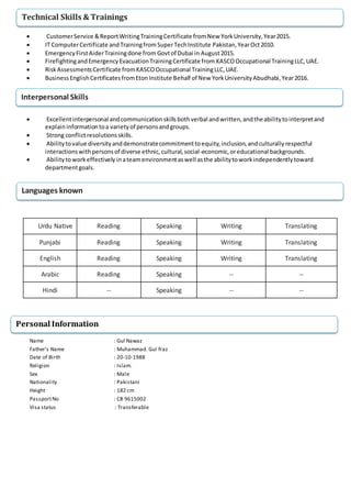  CustomerService &ReportWritingTrainingCertificate fromNew YorkUniversity,Year2015.
 IT ComputerCertificate andTrainingfromSuperTechInstitute Pakistan,YearOct2010.
 EmergencyFirstAiderTrainingdone from Govtof Dubai in August2015.
 FirefightingandEmergencyEvacuationTrainingCertificate from KASCOOccupational TrainingLLC,UAE.
 RiskAssessmentsCertificate fromKASCOOccupational TrainingLLC,UAE.
 BusinessEnglishCertificatesfromEtonInstitute Behalf of New YorkUniversityAbudhabi,Year2016.
 Excellentinterpersonal andcommunicationskillsbothverbal andwritten,andthe abilitytointerpretand
explaininformationtoa varietyof personsandgroups.
 Strong conflictresolutionsskills.
 Abilitytovalue diversityanddemonstratecommitmenttoequity,inclusion,andculturallyrespectful
interactionswithpersonsof diverse ethnic,cultural,social-economic,oreducational backgrounds.
 Abilitytoworkeffectively inateamenvironmentaswell asthe abilitytoworkindependentlytoward
departmentgoals.
Urdu Native Reading Speaking Writing Translating
Punjabi Reading Speaking Writing Translating
English Reading Speaking Writing Translating
Arabic Reading Speaking -- --
Hindi -- Speaking -- --
Name : Gul Nawaz
Father’s Name : Muhammad. Gul fraz
Date of Birth : 20-10-1988
Religion : Islam.
Sex : Male
Nationality : Pakistani
Height : 182 cm
PassportNo : CB 9615002
Visa status : Transferable
Technical Skills & Trainings
Interpersonal Skills
Languages known
Personal Information
 