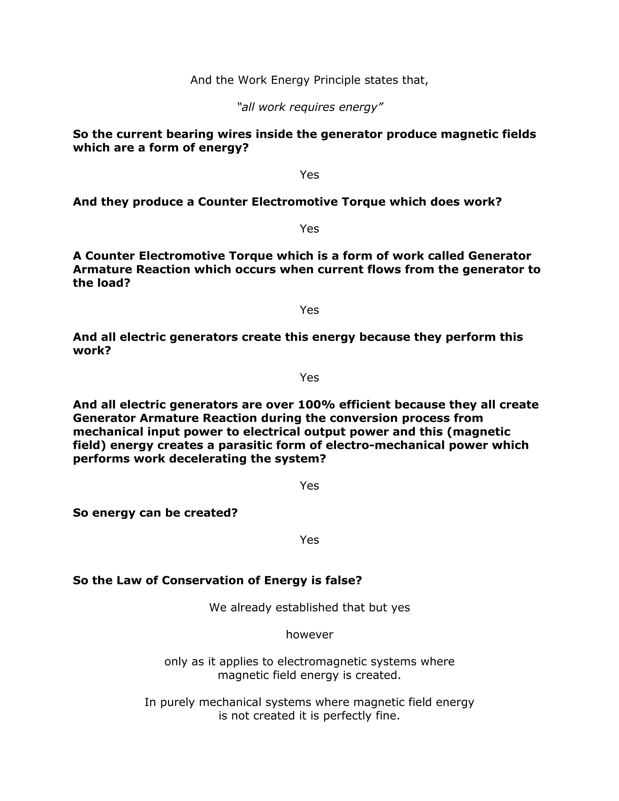 And the Work Energy Principle states that,
“all work requires energy”
So the current bearing wires inside the generator produce magnetic fields
which are a form of energy?
Yes
And they produce a Counter Electromotive Torque which does work?
Yes
A Counter Electromotive Torque which is a form of work called Generator
Armature Reaction which occurs when current flows from the generator to
the load?
Yes
And all electric generators create this energy because they perform this
work?
Yes
And all electric generators are over 100% efficient because they all create
Generator Armature Reaction during the conversion process from
mechanical input power to electrical output power and this (magnetic
field) energy creates a parasitic form of electro-mechanical power which
performs work decelerating the system?
Yes
So energy can be created?
Yes
So the Law of Conservation of Energy is false?
We already established that but yes
however
only as it applies to electromagnetic systems where
magnetic field energy is created.
In purely mechanical systems where magnetic field energy
is not created it is perfectly fine.
 