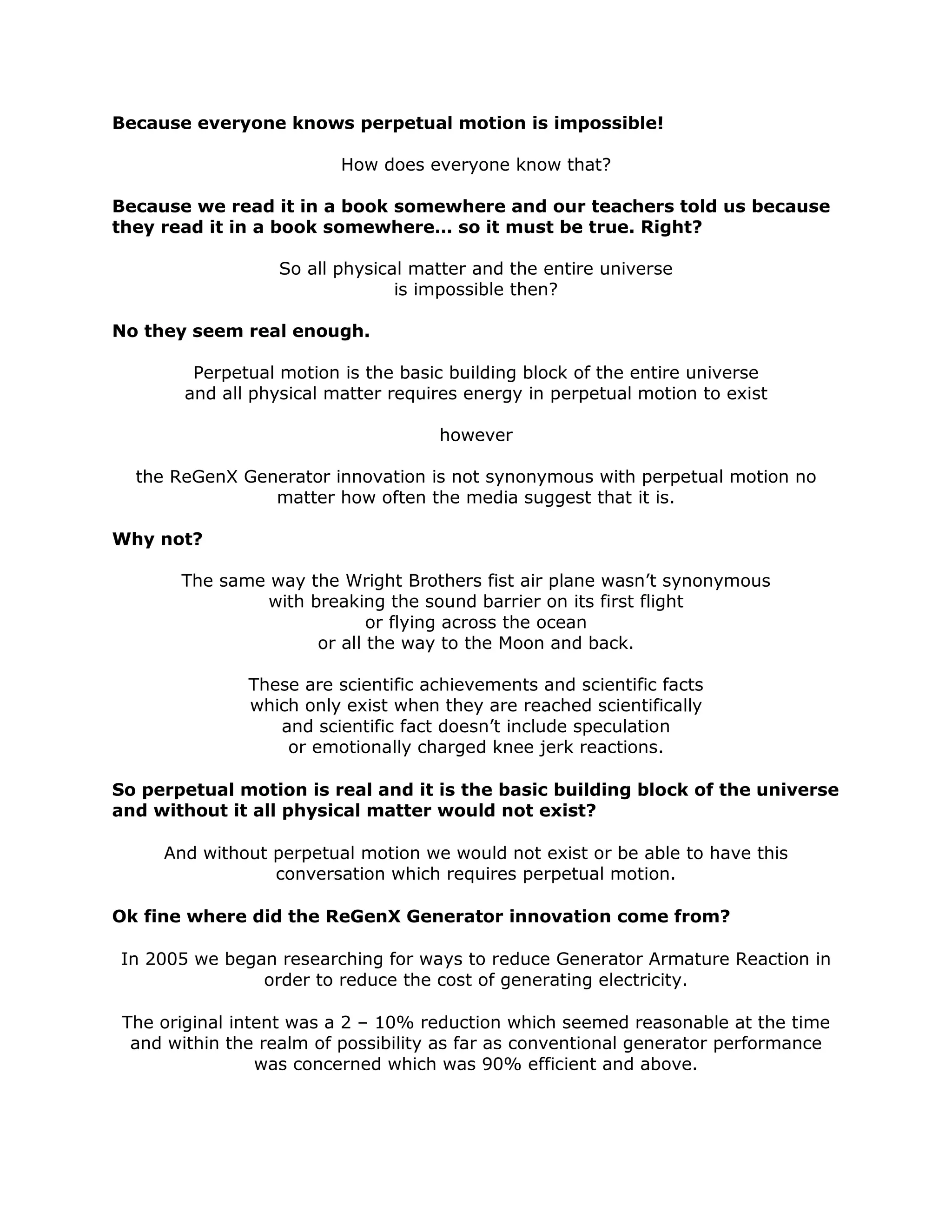 Because everyone knows perpetual motion is impossible!
How does everyone know that?
Because we read it in a book somewhere and our teachers told us because
they read it in a book somewhere… so it must be true. Right?
So all physical matter and the entire universe
is impossible then?
No they seem real enough.
Perpetual motion is the basic building block of the entire universe
and all physical matter requires energy in perpetual motion to exist
however
the ReGenX Generator innovation is not synonymous with perpetual motion no
matter how often the media suggest that it is.
Why not?
The same way the Wright Brothers fist air plane wasn’t synonymous
with breaking the sound barrier on its first flight
or flying across the ocean
or all the way to the Moon and back.
These are scientific achievements and scientific facts
which only exist when they are reached scientifically
and scientific fact doesn’t include speculation
or emotionally charged knee jerk reactions.
So perpetual motion is real and it is the basic building block of the universe
and without it all physical matter would not exist?
And without perpetual motion we would not exist or be able to have this
conversation which requires perpetual motion.
Ok fine where did the ReGenX Generator innovation come from?
In 2005 we began researching for ways to reduce Generator Armature Reaction in
order to reduce the cost of generating electricity.
The original intent was a 2 – 10% reduction which seemed reasonable at the time
and within the realm of possibility as far as conventional generator performance
was concerned which was 90% efficient and above.
 