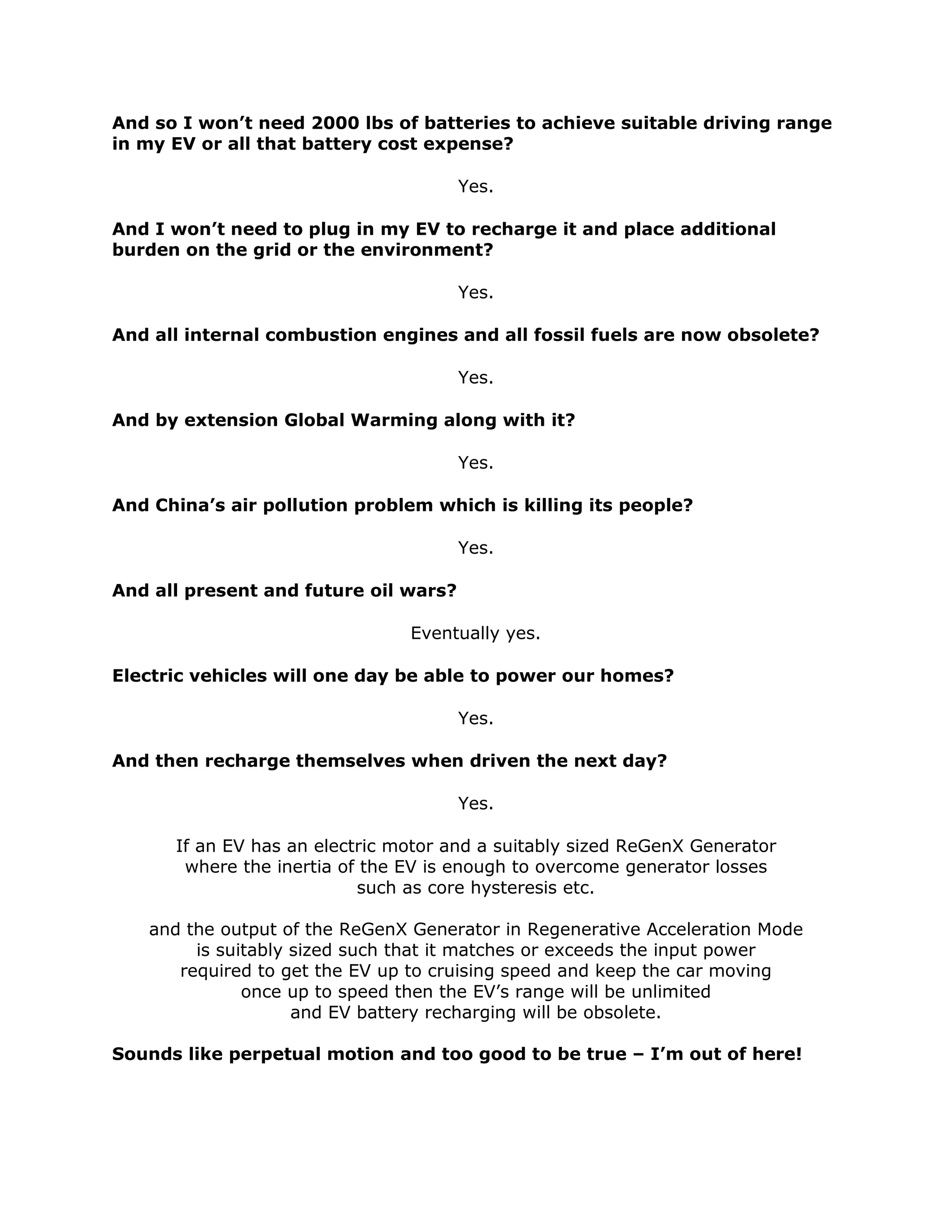 And so I won’t need 2000 lbs of batteries to achieve suitable driving range
in my EV or all that battery cost expense?
Yes.
And I won’t need to plug in my EV to recharge it and place additional
burden on the grid or the environment?
Yes.
And all internal combustion engines and all fossil fuels are now obsolete?
Yes.
And by extension Global Warming along with it?
Yes.
And China’s air pollution problem which is killing its people?
Yes.
And all present and future oil wars?
Eventually yes.
Electric vehicles will one day be able to power our homes?
Yes.
And then recharge themselves when driven the next day?
Yes.
If an EV has an electric motor and a suitably sized ReGenX Generator
where the inertia of the EV is enough to overcome generator losses
such as core hysteresis etc.
and the output of the ReGenX Generator in Regenerative Acceleration Mode
is suitably sized such that it matches or exceeds the input power
required to get the EV up to cruising speed and keep the car moving
once up to speed then the EV’s range will be unlimited
and EV battery recharging will be obsolete.
Sounds like perpetual motion and too good to be true – I’m out of here!
 