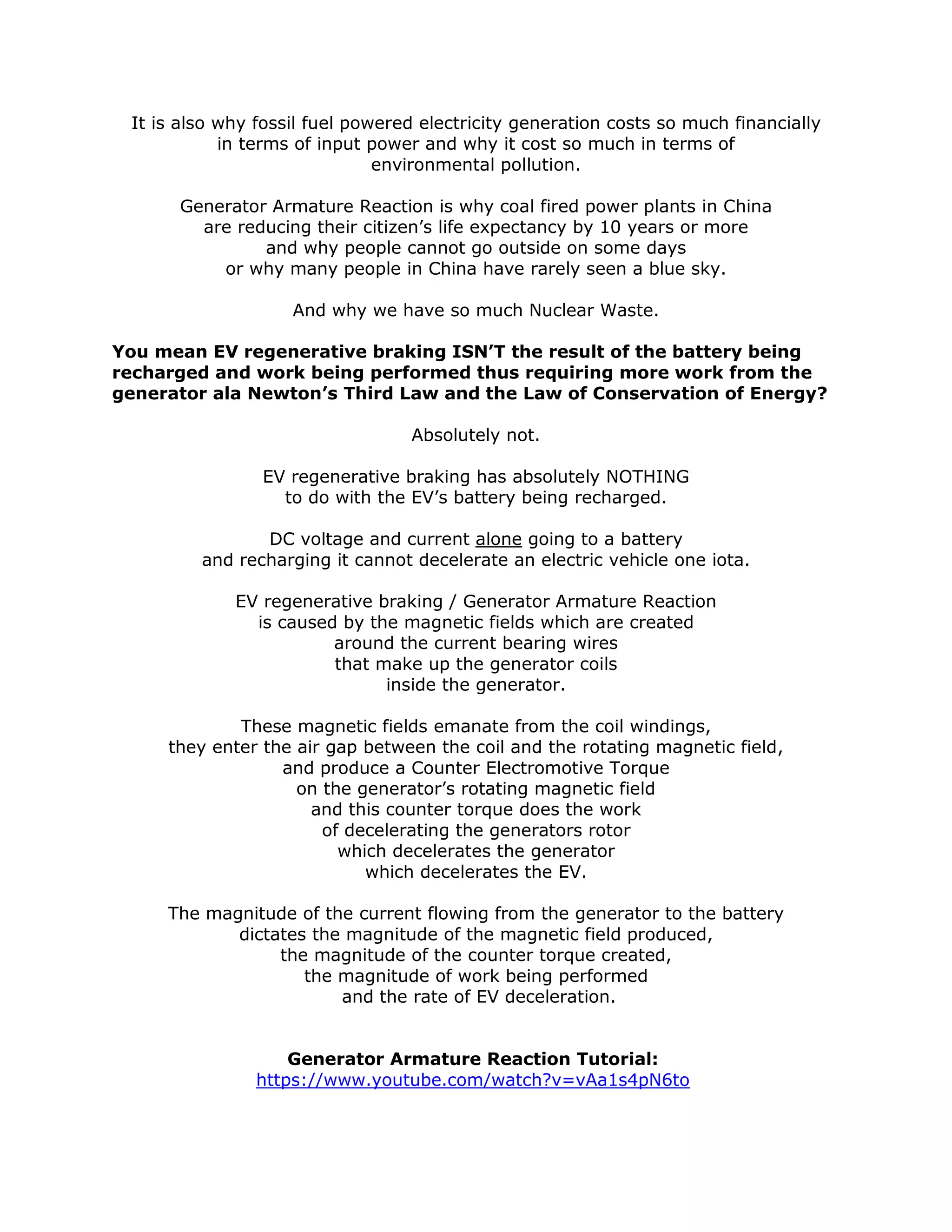 It is also why fossil fuel powered electricity generation costs so much financially
in terms of input power and why it cost so much in terms of
environmental pollution.
Generator Armature Reaction is why coal fired power plants in China
are reducing their citizen’s life expectancy by 10 years or more
and why people cannot go outside on some days
or why many people in China have rarely seen a blue sky.
And why we have so much Nuclear Waste.
You mean EV regenerative braking ISN’T the result of the battery being
recharged and work being performed thus requiring more work from the
generator ala Newton’s Third Law and the Law of Conservation of Energy?
Absolutely not.
EV regenerative braking has absolutely NOTHING
to do with the EV’s battery being recharged.
DC voltage and current alone going to a battery
and recharging it cannot decelerate an electric vehicle one iota.
EV regenerative braking / Generator Armature Reaction
is caused by the magnetic fields which are created
around the current bearing wires
that make up the generator coils
inside the generator.
These magnetic fields emanate from the coil windings,
they enter the air gap between the coil and the rotating magnetic field,
and produce a Counter Electromotive Torque
on the generator’s rotating magnetic field
and this counter torque does the work
of decelerating the generators rotor
which decelerates the generator
which decelerates the EV.
The magnitude of the current flowing from the generator to the battery
dictates the magnitude of the magnetic field produced,
the magnitude of the counter torque created,
the magnitude of work being performed
and the rate of EV deceleration.
Generator Armature Reaction Tutorial:
https://www.youtube.com/watch?v=vAa1s4pN6to
 