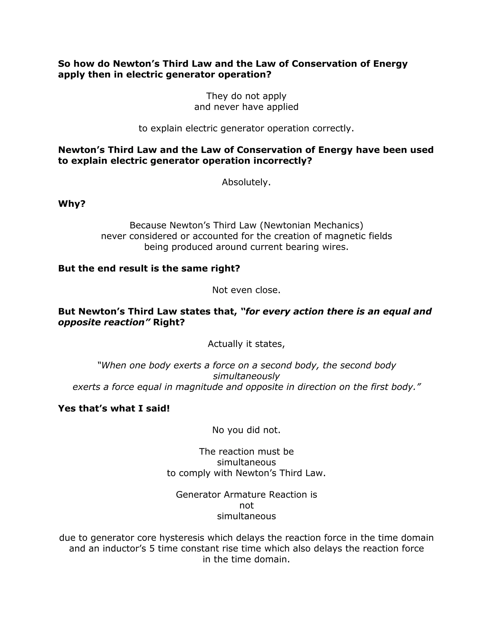So how do Newton’s Third Law and the Law of Conservation of Energy
apply then in electric generator operation?
They do not apply
and never have applied
to explain electric generator operation correctly.
Newton’s Third Law and the Law of Conservation of Energy have been used
to explain electric generator operation incorrectly?
Absolutely.
Why?
Because Newton’s Third Law (Newtonian Mechanics)
never considered or accounted for the creation of magnetic fields
being produced around current bearing wires.
But the end result is the same right?
Not even close.
But Newton’s Third Law states that, “for every action there is an equal and
opposite reaction” Right?
Actually it states,
“When one body exerts a force on a second body, the second body
simultaneously
exerts a force equal in magnitude and opposite in direction on the first body.”
Yes that’s what I said!
No you did not.
The reaction must be
simultaneous
to comply with Newton’s Third Law.
Generator Armature Reaction is
not
simultaneous
due to generator core hysteresis which delays the reaction force in the time domain
and an inductor’s 5 time constant rise time which also delays the reaction force
in the time domain.
 