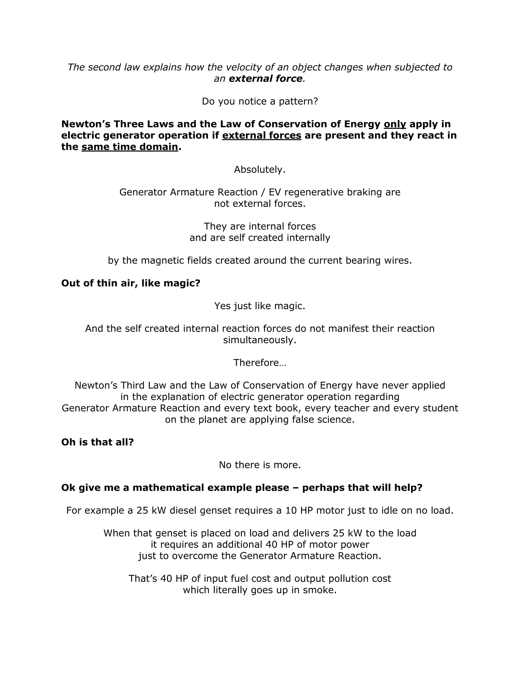 The second law explains how the velocity of an object changes when subjected to
an external force.
Do you notice a pattern?
Newton’s Three Laws and the Law of Conservation of Energy only apply in
electric generator operation if external forces are present and they react in
the same time domain.
Absolutely.
Generator Armature Reaction / EV regenerative braking are
not external forces.
They are internal forces
and are self created internally
by the magnetic fields created around the current bearing wires.
Out of thin air, like magic?
Yes just like magic.
And the self created internal reaction forces do not manifest their reaction
simultaneously.
Therefore…
Newton’s Third Law and the Law of Conservation of Energy have never applied
in the explanation of electric generator operation regarding
Generator Armature Reaction and every text book, every teacher and every student
on the planet are applying false science.
Oh is that all?
No there is more.
Ok give me a mathematical example please – perhaps that will help?
For example a 25 kW diesel genset requires a 10 HP motor just to idle on no load.
When that genset is placed on load and delivers 25 kW to the load
it requires an additional 40 HP of motor power
just to overcome the Generator Armature Reaction.
That’s 40 HP of input fuel cost and output pollution cost
which literally goes up in smoke.
 