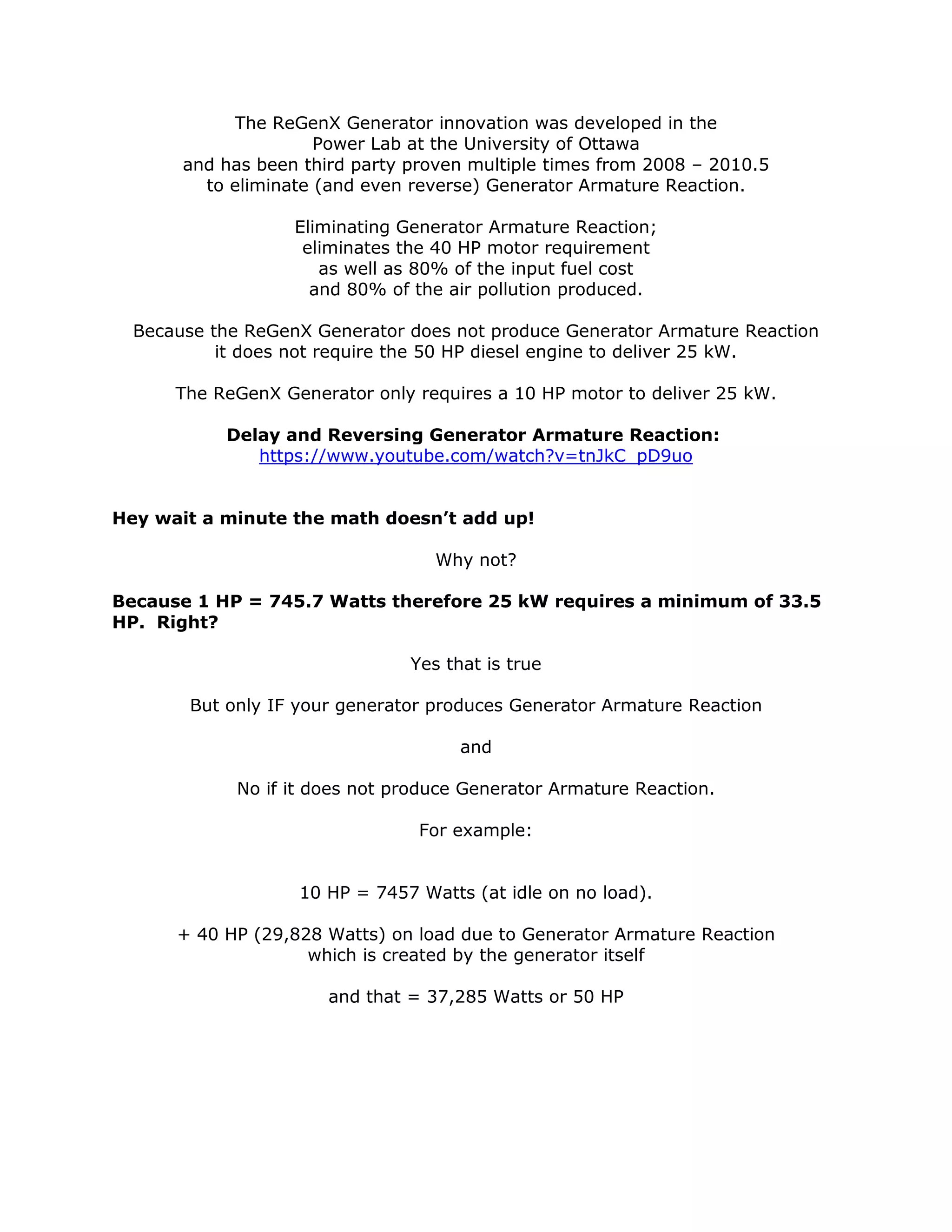 The ReGenX Generator innovation was developed in the
Power Lab at the University of Ottawa
and has been third party proven multiple times from 2008 – 2010.5
to eliminate (and even reverse) Generator Armature Reaction.
Eliminating Generator Armature Reaction;
eliminates the 40 HP motor requirement
as well as 80% of the input fuel cost
and 80% of the air pollution produced.
Because the ReGenX Generator does not produce Generator Armature Reaction
it does not require the 50 HP diesel engine to deliver 25 kW.
The ReGenX Generator only requires a 10 HP motor to deliver 25 kW.
Delay and Reversing Generator Armature Reaction:
https://www.youtube.com/watch?v=tnJkC_pD9uo
Hey wait a minute the math doesn’t add up!
Why not?
Because 1 HP = 745.7 Watts therefore 25 kW requires a minimum of 33.5
HP. Right?
Yes that is true
But only IF your generator produces Generator Armature Reaction
and
No if it does not produce Generator Armature Reaction.
For example:
10 HP = 7457 Watts (at idle on no load).
+ 40 HP (29,828 Watts) on load due to Generator Armature Reaction
which is created by the generator itself
and that = 37,285 Watts or 50 HP
 