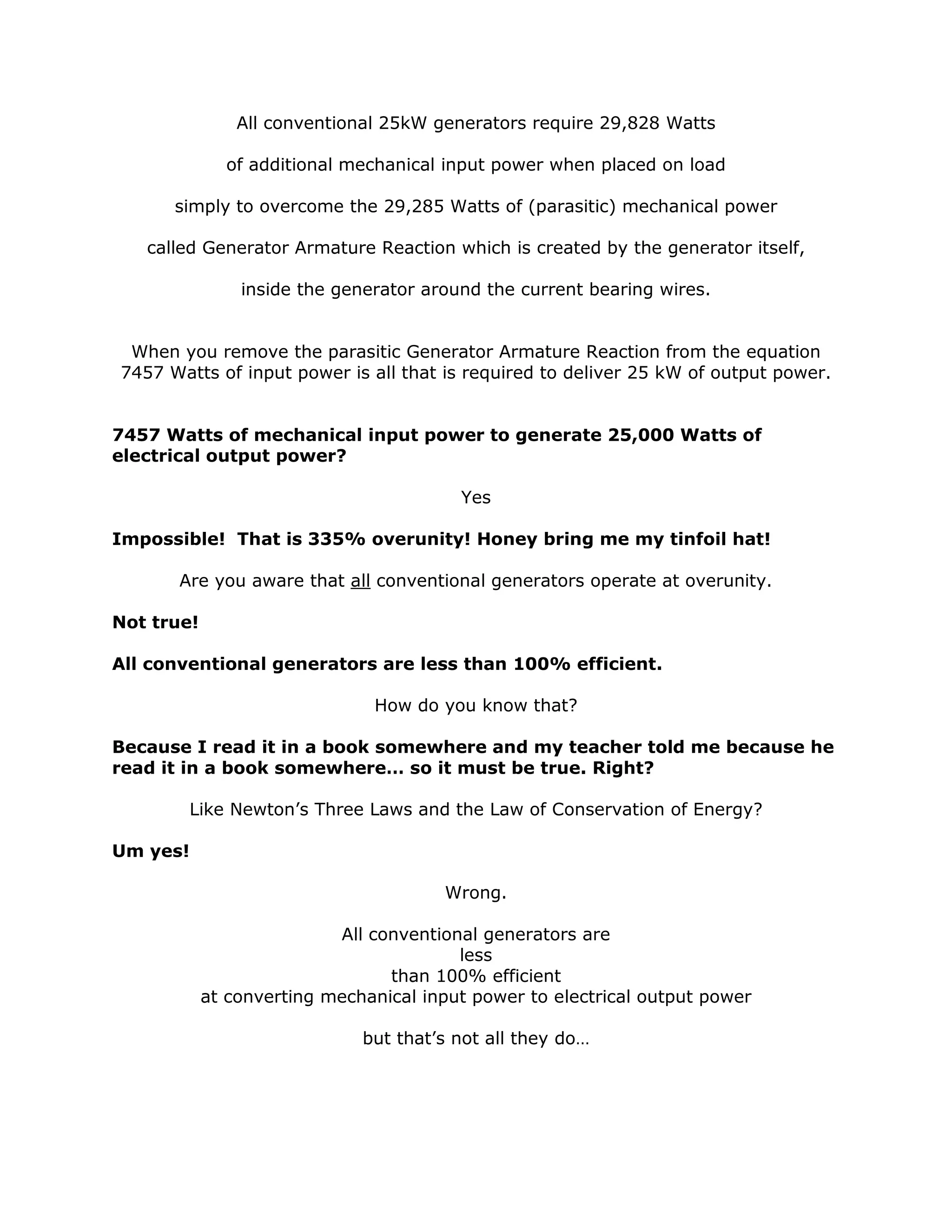 All conventional 25kW generators require 29,828 Watts
of additional mechanical input power when placed on load
simply to overcome the 29,285 Watts of (parasitic) mechanical power
called Generator Armature Reaction which is created by the generator itself,
inside the generator around the current bearing wires.
When you remove the parasitic Generator Armature Reaction from the equation
7457 Watts of input power is all that is required to deliver 25 kW of output power.
7457 Watts of mechanical input power to generate 25,000 Watts of
electrical output power?
Yes
Impossible! That is 335% overunity! Honey bring me my tinfoil hat!
Are you aware that all conventional generators operate at overunity.
Not true!
All conventional generators are less than 100% efficient.
How do you know that?
Because I read it in a book somewhere and my teacher told me because he
read it in a book somewhere… so it must be true. Right?
Like Newton’s Three Laws and the Law of Conservation of Energy?
Um yes!
Wrong.
All conventional generators are
less
than 100% efficient
at converting mechanical input power to electrical output power
but that’s not all they do…
 