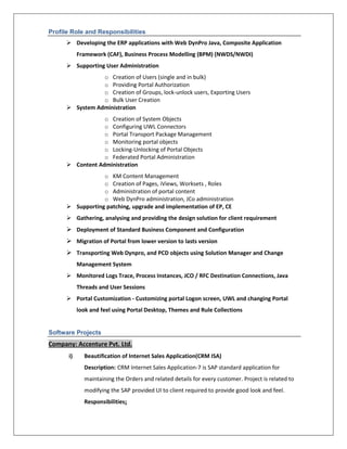 Profile Role and Responsibilities
 Developing the ERP applications with Web DynPro Java, Composite Application
Framework (CAF), Business Process Modelling (BPM) (NWDS/NWDI)
 Supporting User Administration
o Creation of Users (single and in bulk)
o Providing Portal Authorization
o Creation of Groups, lock-unlock users, Exporting Users
o Bulk User Creation
 System Administration
o Creation of System Objects
o Configuring UWL Connectors
o Portal Transport Package Management
o Monitoring portal objects
o Locking-Unlocking of Portal Objects
o Federated Portal Administration
 Content Administration
o KM Content Management
o Creation of Pages, iViews, Worksets , Roles
o Administration of portal content
o Web DynPro administration, JCo administration
 Supporting patching, upgrade and implementation of EP, CE
 Gathering, analysing and providing the design solution for client requirement
 Deployment of Standard Business Component and Configuration
 Migration of Portal from lower version to lasts version
 Transporting Web Dynpro, and PCD objects using Solution Manager and Change
Management System
 Monitored Logs Trace, Process Instances, JCO / RFC Destination Connections, Java
Threads and User Sessions
 Portal Customization - Customizing portal Logon screen, UWL and changing Portal
look and feel using Portal Desktop, Themes and Rule Collections
Software Projects
Company: Accenture Pvt. Ltd.
i) Beautification of Internet Sales Application(CRM ISA)
Description: CRM Internet Sales Application-7 is SAP standard application for
maintaining the Orders and related details for every customer. Project is related to
modifying the SAP provided UI to client required to provide good look and feel.
Responsibilities:
 