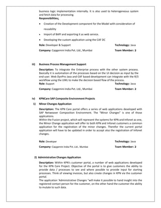 business logic implementation internally. It is also used to heterogeneous system
and fetch data for processing.
Responsibilities:
 Creation of the Development component for the Model with consideration of
reusability
 Import of BAPI and exporting it as web service.
 Developing the custom application using the CAF DC
Role: Developer & Support Technology: Java
Company: Capgemini India Pvt. Ltd., Mumbai Team Member: 2
iii) Business Process Management Support
Description: To integrate the Enterprise process with the other system process.
Basically it is automation of the processes based on the UI decision as input by the
end user. Web DynPro Java and CAF based development can integrate with the R/3
workflow using the UWL to make the decision based flow of the process.
Role: Support Technology: Java
Company: Capgemini India Pvt. Ltd., Mumbai Team Member: 2
iv) KPNCare SAP Composite Environment Projects
1) Minor Changes Application
Description: The KPN Care portal offers a series of web applications developed with
SAP Netweaver Composition Environment. The “Minor Changes” is one of those
applications.
Within the Fusion project, which will represent the systems for KPN and Infonet as one,
the Minor Change application will offer to both KPN and Infonet customers a common
application for the registration of the minor changes. Therefor the current portal
application will have to be updated in order to accept also the registration of Infonet
changes.
Role: Developer Technology: Java
Company: Capgemini India Pvt. Ltd., Mumbai Team Member: 2
2) Administrative Changes Application
Description: Within KPN's customer portal, a number of web applications developed
for the KPN Care Project. Objective of the portal is to give customers the ability to
provide data / processes to see and where possible to provide input for starting
processes. Think of viewing invoices, but also create changes in KPN via the customer
portal.
The application 'Administrative Changes "will make it possible to hand insight into the
registered contact person for the customer, on the other hand the customer the ability
to mutate to such data.
 