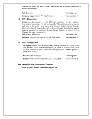 The principle is that any type of contact persons who are recognized are recorded in
the SAP environment
Role: Developer Technology: Java
Company: Capgemini India Pvt. Ltd., Mumbai Team Member: 2
v) DSR-DQR application
Description: Development of the DSR-DQR application for the Videocon
International Technologies Pvt. Ltd. It is report for Videocon Group which shows the
daily sales of the territory wise, branch wise. Report is filled by the Area Manager
(Daily Sales Report), check and remark by Branch Manager (Daily Quality Report).
Regional Manager also checks the Branch Manager Report and remarks it, Area
Manager DSR report and remark it.
Role: Analyst & Developer Technology: Java
Company: Videocon International Pvt. Ltd., Aurangabad Team Member: 2
vi) Write Back Application
Description: There is small development for fetching data from R/3 System to the
local database server. Data fetched from R/3 system is stored in SQL Server
Database. This data is used to create the daily reports which help Management to
take further action
Role: Analyst & Developer Technology: Java
Company: Videocon International Pvt. Ltd., Aurangabad Team Member: 2
vii) Worked for Other Clients through Capgemini
Name of Client: Astellas, Copenhagen Airport, DHL
 