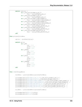 Ring Documentation, Release 1.5.4
switch (option) {
on C_INT_GLUT_BITMAP_8_BY_13
font = GLUT_BITMAP_8_BY_13
on C_INT_GLUT_BITMAP_9_BY_15
font = GLUT_BITMAP_9_BY_15
on C_INT_GLUT_BITMAP_TIMES_ROMAN_10
font = GLUT_BITMAP_TIMES_ROMAN_10
on C_INT_GLUT_BITMAP_TIMES_ROMAN_24
font = GLUT_BITMAP_TIMES_ROMAN_24
on C_INT_GLUT_BITMAP_HELVETICA_10
font = GLUT_BITMAP_HELVETICA_10
on C_INT_GLUT_BITMAP_HELVETICA_12
font = GLUT_BITMAP_HELVETICA_12
on C_INT_GLUT_BITMAP_HELVETICA_18
font = GLUT_BITMAP_HELVETICA_18
off
func processColorMenu
option = glutEventValue()
switch option
on C_RED
red = 1.0
green = 0.0
blue = 0.0
on C_GREEN
red = 0.0
green = 1.0
blue = 0.0
on C_BLUE
red = 0.0
green = 0.0
blue = 1.0
on C_ORANGE
red = 1.0
green = 0.5
blue = 0.5
off
func createPopupMenus
fontMenu = glutCreateMenu(:processFontMenu)
glutAddMenuEntry("BITMAP_8_BY_13 ",C_INT_GLUT_BITMAP_8_BY_13 )
glutAddMenuEntry("BITMAP_9_BY_15",C_INT_GLUT_BITMAP_9_BY_15 )
glutAddMenuEntry("BITMAP_TIMES_ROMAN_10 ",C_INT_GLUT_BITMAP_TIMES_ROMAN_10 )
glutAddMenuEntry("BITMAP_TIMES_ROMAN_24",C_INT_GLUT_BITMAP_TIMES_ROMAN_24 )
glutAddMenuEntry("BITMAP_HELVETICA_10 ",C_INT_GLUT_BITMAP_HELVETICA_10 )
glutAddMenuEntry("BITMAP_HELVETICA_12",C_INT_GLUT_BITMAP_HELVETICA_12 )
glutAddMenuEntry("BITMAP_HELVETICA_18",C_INT_GLUT_BITMAP_HELVETICA_18 )
fillMenu = glutCreateMenu(:processFillMenu)
glutAddMenuEntry("Fill",C_FILL)
glutAddMenuEntry("Line",C_LINE)
54.13. Using Fonts 535
 