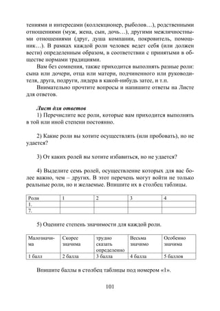 101
тениями и интересами (коллекционер, рыболов…), родственными
отношениями (муж, жена, сын, дочь…), другими межличностны-
ми отношениями (друг, душа компании, покровитель, помощ-
ник…). В рамках каждой роли человек ведет себя (или должен
вести) определенным образом, в соответствии с принятыми в об-
ществе нормами традициями.
Вам без сомнения, также приходится выполнять разные роли:
сына или дочери, отца или матери, подчиненного или руководи-
теля, друга, подруги, лидера в какой-нибудь затее, и т.п.
Внимательно прочтите вопросы и напишите ответы на Листе
для ответов.
Лист для ответов
1) Перечислите все роли, которые вам приходится выполнять
в той или иной степени постоянно.
2) Какие роли вы хотите осуществлять (или пробовать), но не
удается?
3) От каких ролей вы хотите избавиться, но не удается?
4) Выделите семь ролей, осуществление которых для вас бо-
лее важно, чем – других. В этот перечень могут войти не только
реальные роли, но и желаемые. Впишите их в столбец таблицы.
Роли 1 2 3 4
1.
7.
5) Оцените степень значимости для каждой роли.
Малозначи-
ма
Скорее
значима
трудно
сказать
определенно
Весьма
значимо
Особенно
значима
1 балл 2 балла 3 балла 4 балла 5 баллов
Впишите баллы в столбец таблицы под номером «1».
Copyright ОАО «ЦКБ «БИБКОМ» & ООО «Aгентство Kнига-Cервис»
 