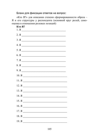 105
Бланк для фиксации ответов на вопрос:
«Кто Я?» для описания степени сформированности образа –
Я и его структуры у респондента (основной круг ролей, само-
оценка в отношении ролевых позиций)
Кто Я?
1. Я _________________________________
2. Я _________________________________
3. Я _________________________________
4. Я _________________________________
5. Я _________________________________
6. Я _________________________________
7. Я _________________________________
8. Я _________________________________
9. Я _________________________________
10. Я _________________________________
11. Я _________________________________
12. Я _________________________________
13. Я _________________________________
14. Я _________________________________
15. Я _________________________________
16. Я _________________________________
17. Я _________________________________
18. Я _________________________________
19. Я _________________________________
Copyright ОАО «ЦКБ «БИБКОМ» & ООО «Aгентство Kнига-Cервис»
 