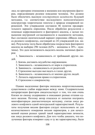 108
лись по критерию отношения к внешним или внутренним факто-
рам, определяющим ролевое поведение человека. Это должно
было обеспечить высокую конструктную валидность будущей
методики, т.е. соответствие исследуемого психологического
конструктора теоретически гипотезе о природе измеряемой пе-
ременной. Эти утверждения составили 46 пунктов предвари-
тельного варианта опросника. После обработки результатов с
помощью корреляционного и факторного анализа, с целью по-
вышения внутренней согласованности и надежности методики,
был составлен окончательный вариант опросника «Шкала локу-
са ролевого конфликта», состоящий из 24 утверждений (см. ни-
же). Результаты теста были обработаны посредством факторного
анализа на выборке 296 человек (62% – женщины и 38% - муж-
чины). Это дало возможность выделить восемь значимых факто-
ров:
1. Зависимость - независимость от требований других лю-
дей.
2. Боязнь доставить неудобство окружающим.
3. Зависимость - независимость от норм и стереотипов.
4. Завиимость - независимость от родителей.
5. Стремление выгодно выглядеть в глазах других.
6. Зависимость - независимость от мнения других людей.
7. Легкость нарушения правил и стереотипов.
8. Стремление к совершенству.
Однако выделенные факторы оказались неортогональными,
существовала слабая корреляция между ними. Содержательная
интерпретация факторов свидетельствует о том, что они очень
близки по своему содержанию и описывают разные оттенки од-
ного явления. Поэтому автор отказался от попытки построить
многофакторную диагностическую методику, считая локус ро-
левого конфликта одной интегральной характеристикой. Резуль-
таты получения восьми факторов следует использовать не для
количественного измерения восьми параметров, а для качест-
венной оценки разных граней такой характеристики личности,
как локус ролевого конфликта. Для того чтобы доказать, что по-
лученные факторы измеряют одну и ту же характеристику, были
Copyright ОАО «ЦКБ «БИБКОМ» & ООО «Aгентство Kнига-Cервис»
 