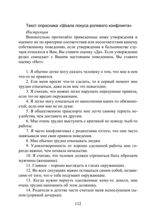 112
Текст опросника «Шкала локуса ролевого конфликта»
Инструкция
Внимательно прочитайте приведенные ниже утверждения и
оцените их по критерию соответствия или несоответствия вашему
собственному поведению, если утверждения в большинстве слу-
чаев относятся к Вам, Вы ставите оценку «Да». Если утверждение
редко совпадает с Вашим настоящим поведением, Вы ставите
оценку «Нет».
1. Я обычно легко могу сказать человеку о том, что мне в нем
что-то не нравится.
2. Ели меня просят что-то сделать, то в первый момент мне
трудно отказаться, даже если мне это невыгодно.
3. Я считаю, что можно легко нарушать неразумные правила,
если это не вредит окружающим.
4. Я легко могу отказаться от выполнения каких-то обязанно-
стей, если они мне не по душе.
5. В общественном транспорте мне легче самому терпеть не-
удобства, чем доставить их другим.
6. Мне очень трудно выступить с критикой по поводу чьей-то
работы.
7. Я часто конфликтовал с родителями оттого, что они часто
навязывали мне свои правила поведения.
8. Мне обычно трудно отказывать людям.
9. Удовлетворенность от хорошо сделанной работы мне го-
раздо важнее, чем похвала начальства.
10. Я считаю, что человек должен стремиться быть образцом
мужчины (женщины).
11. Главное – хорошо выглядеть в глазах окружающих.
12. Во всех ситуациях важно оставаться самим собой, незави-
симо от того, что о тебе подумают окружающие.
13. Когда нужно вернуть одолженные кому-то деньги, мне
очень трудно напомнить об этом должнику.
14. Родители в детстве часто считали меня непослушным сы-
ном (упрямой дочерью).
Copyright ОАО «ЦКБ «БИБКОМ» & ООО «Aгентство Kнига-Cервис»
 