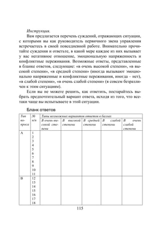 115
Инструкция.
Вам предлагается перечень суждений, отражающих ситуации,
с которыми вы как руководитель первичного звена управления
встречаетесь в своей повседневной работе. Внимательно прочи-
тайте суждения и ответьте, в какой мере каждое из них вызывает
у вас негативное отношение, эмоциональную напряженность и
конфликтные переживания. Возможные ответы, представленные
в бланке ответов, следующие: «в очень высокой степени», «в вы-
сокой степени», «в средней степени» (иногда вызывают эмоцио-
нально напряженные и конфликтные переживания, иногда – нет),
«в слабой степени», «в очень слабой степени» (я совсем безразли-
чен к этим ситуациям).
Если вы не можете решить, как ответить, постарайтесь вы-
брать предпочтительный вариант ответа, исходя из того, что все-
таки чаще вы испытываете в этой ситуации.
Бланк ответов
Тип
во-
проса
№
п/п
Типы возможных вариантов ответов в баллах
В очень вы-
сокой сте-
пени
В высокой
степени
В средней
степени
В слабой
степени
В очень
слабой
степени
А 1
2
3
4
5
6
7
8
9
10
11
В 12
13
14
15
16
17
18
Copyright ОАО «ЦКБ «БИБКОМ» & ООО «Aгентство Kнига-Cервис»
 