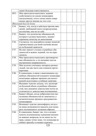 125
лежит большая ответственность
В33. Мне приходится выполнять задания
(действовать) по указке командиров
(начальников), хотя я лично имею совер-
шенно другое мнение на этот счет
Итоговый балл по блоку
Г34. Бывает, что, когда я действую против ожи-
даний, требований моего подразделения,
коллектива, мне не по себе
Г35. Бывает, что количество обязанностей,
которые я должен выполнять, мешает
хорошему качеству их выполнения
Г36. Случается, что моя работа служит помехой
(препятствием) для моей (личной) жизни
из-за большой занятости
Г37. На мне «висит» столько служебных обя-
занностей и всяких заданий, что не пере-
дохнуть
Г38. Мне приходится выполнять противоречи-
вые обязанности, а это вызывает всегда
внутреннюю напряженность
Г39. Мне нелегко учитывать интересы разных
людей, так как часто они слишком проти-
воречивы
Г40. К сожалению, в связи с выполнением слу-
жебных обязанностей младшего командира
испытываю дефицит времени для качест-
венной подготовки к учебным занятиям
Г41. Вызывает чувство досады, что, несмотря
на большой объем служебных обязанно-
стей, мое денежное довольствие почти не
отличается от довольствия подчиненных
Г42. Бывает обидно, когда добросовестное вы-
полнение обязанностей не замечается, а
незначительные промахи «раздуваются»
командирами
Г43. Возникает чувство дискомфорта, когда я
не имею возможности наказать или поощ-
рить подчиненного должным образом
Г44. К сожалению, бывает так, что я должен
помочь подчиненному в решении жизнен-
но важных вопросов, но не имею на это
прав, однако точно знаю, что командир не
поймет просьбу и откажет курсанту
Copyright ОАО «ЦКБ «БИБКОМ» & ООО «Aгентство Kнига-Cервис»
 