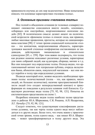 13
пряженности изучена до сих пор недостаточно. Ниже попытаемся
описать эти основные характеристики «человека толпы».
2. Основные признаки «человека толпы»
Под толпой в обыденном сознании (и толковых словарях) по-
нимают «множество сошедшихся вместе людей», «скопище»,
«сборище» или «нестройное, неорганизованное скопление лю-
дей» [82]. В политическом смысле делают акцент на политиче-
ской незрелости «феномена толпы» и относят сюда, как правило,
любые массовые проявления, протесты, которые не санкциониро-
ваны властями [98]. С точки зрения социальной психологии «тол-
па» – это контактная, неорганизованная общность, характери-
зующаяся высокой степенью конформизма составляющих ее ин-
дивидов, действующих эмоционально и относительно
единодушно [83, с. 259]. При этом важно подчеркнуть, что толпа
как родовое понятие описывает различные условия, характерные
для таких собраний людей, как аудитория, сборище, митинг и т.д.
Все они попадают под определение толпы. Отсюда видно, что ор-
ганизованный митинг или театральная публика, очередь вкладчи-
ков банка, абонентов связи, покупателей магазинов – все они мо-
гут перейти в толпу при определенных условиях.
Подводя некоторый итог, можно выделить необходимые при-
знаки толпы: количественный (толпа – это, как правило, много
людей, их большое количество); наличие пространственной бли-
зости людей (что создает непосредственный контакт) и транс-
формация их поведения в результате влияния этой близости. Су-
ществуют различные виды толпы [75, 92, 98, 121]. Попытка их
систематизации представлена на схеме 1.
Подробное описание видов толпы наиболее полно представ-
лено в работах Ю.А. Шерковина, С.К. Рощина, А.П. Назаретяна,
Л.Г. Почебут [75, 92, 98, 121].
Следует отметить, что существующие классификации доста-
точно условны, так как черты толпы одного вида могут наблю-
даться и в других видах. Более того, что очень важно с практиче-
ской точки зрения, толпа одного вида, – как пишет Ю.А. Шерко-
вин, – может трансформироваться в толпу другого вида. Эта
Copyright ОАО «ЦКБ «БИБКОМ» & ООО «Aгентство Kнига-Cервис»
 