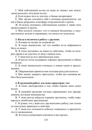 133
Г. Мой собственный взгляд на вещи не мешает мне немед-
ленно разделять энтузиазм коллег.
Д. Если нужно чего-то достичь, я бываю авторитарен.
Е. Мне трудно поставить себя в позицию руководителя, так
как я боюсь разрушить атмосферу сотрудничества в группе.
Ж. Я сильно увлекаюсь собственными идеями и теряю нить
происходящего в группе.
З. Мои коллеги считают, что я слишком беспокоюсь о несу-
щественных деталях и переживаю, что ничего не получится.
3. Когда я включен в работу с другими:
А. Я влияю на людей, не подавляя их.
Б. Я очень внимателен, так что ошибок из-за небрежности
быть не может.
В. Я готов настаивать на каких-то действиях, чтобы не поте-
рять время и не упустить из виду главную цель.
Г. У меня всегда есть оригинальные идеи.
Д. Я всегда готов поддержать хорошее предложение в общих
интересах.
Е. Я очень внимательно отношусь к новым идеям и предло-
жениям.
Ж. Окружающим нравится моя холодная рассудительность.
З. Мне можно доверить проследить, чтобы вся основная ра-
бота была выполнена.
4. В групповой работе для меня характерно, что:
А. Я очень заинтересован в том, чтобы хорошо знать своих
коллег.
Б. Я спокойно разделяю взгляды окружающих или придер-
живаюсь взглядов меньшинства.
В. У меня всегда найдутся хорошие аргументы, чтобы опро-
вергнуть ошибочные предложения.
Г. Я думаю, что у меня есть дар выполнять работу, как только
ее план нужно приводить в действие.
Д. У меня есть склонность избегать очевидного, а предлагать
что-то неожиданное.
Ж. Я готов устанавливать контакты и вне группы.
Copyright ОАО «ЦКБ «БИБКОМ» & ООО «Aгентство Kнига-Cервис»
 
