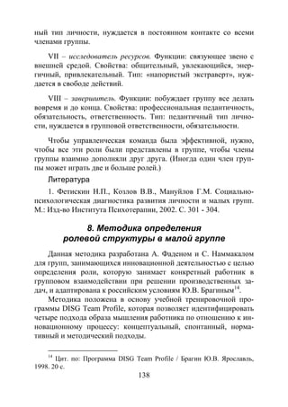 138
ный тип личности, нуждается в постоянном контакте со всеми
членами группы.
VII – исследователь ресурсов. Функции: связующее звено с
внешней средой. Свойства: общительный, увлекающийся, энер-
гичный, привлекательный. Тип: «напористый экстраверт», нуж-
дается в свободе действий.
VIII – завершитель. Функции: побуждает группу все делать
вовремя и до конца. Свойства: профессиональная педантичность,
обязательность, ответственность. Тип: педантичный тип лично-
сти, нуждается в групповой ответственности, обязательности.
Чтобы управленческая команда была эффективной, нужно,
чтобы все эти роли были представлены в группе, чтобы члены
группы взаимно дополняли друг друга. (Иногда один член груп-
пы может играть две и больше ролей.)
Литература
1. Фетискин Н.П., Козлов В.В., Мануйлов Г.М. Социально-
психологическая диагностика развития личности и малых групп.
М.: Изд-во Института Психотерапии, 2002. С. 301 - 304.
8. Методика определения
ролевой структуры в малой группе
Данная методика разработана А. Фаденом и С. Наммакалом
для групп, занимающихся инновационной деятельностью с целью
определения роли, которую занимает конкретный работник в
групповом взаимодействии при решении производственных за-
дач, и адаптирована к российским условиям Ю.В. Брагиным14
Методика положена в основу учебной тренировочной про-
граммы DISG Team Profile, которая позволяет идентифицировать
четыре подхода образа мышления работника по отношению к ин-
новационному процессу: концептуальный, спонтанный, норма-
тивный и методический подходы.
.
14
Цит. по: Программа DISG Team Profile / Брагин Ю.В. Ярославль,
1998. 20 c.
Copyright ОАО «ЦКБ «БИБКОМ» & ООО «Aгентство Kнига-Cервис»
 