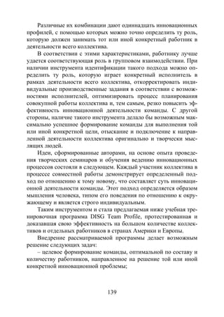 139
Различные их комбинации дают одиннадцать инновационных
профилей, с помощью которых можно точно определить ту роль,
которую должен занимать тот или иной конкретный работник в
деятельности всего коллектива.
В соответствии с этими характеристиками, работнику лучше
удается соответствующая роль в групповом взаимодействии. При
наличии инструмента идентификации такого подхода можно оп-
ределить ту роль, которую играет конкретный исполнитель в
рамках деятельности всего коллектива, откорректировать инди-
видуальные производственные задания в соответствии с возмож-
ностями исполнителей, оптимизировать процесс планирования
совокупной работы коллектива и, тем самым, резко повысить эф-
фективность инновационной деятельности команды. С другой
стороны, наличие такого инструмента делало бы возможным мак-
симально успешное формирование команды для выполнения той
или иной конкретной цели, отыскание и подключение к направ-
ленной деятельности коллектива оригинально и творчески мыс-
лящих людей.
Идеи, сформированные авторами, на основе опыта проведе-
ния творческих семинаров и обучения ведению инновационных
процессов состояли в следующем. Каждый участник коллектива в
процессе совместной работы демонстрирует определенный под-
ход по отношению к тому новому, что составляет суть инноваци-
онной деятельности команды. Этот подход определяется образом
мышления человека, типом его поведения по отношению к окру-
жающему и является строго индивидуальным.
Таким инструментом и стала предлагаемая ниже учебная тре-
нировочная программа DISG Team Profile, протестированная и
доказавшая свою эффективность на большом количестве коллек-
тивов и отдельных работников в странах Америки и Европы.
Внедрение рассматриваемой программы делает возможным
решение следующих задач:
– целевое формирование команды, оптимальной по составу и
количеству работников, направленное на решение той или иной
конкретной инновационной проблемы;
Copyright ОАО «ЦКБ «БИБКОМ» & ООО «Aгентство Kнига-Cервис»
 