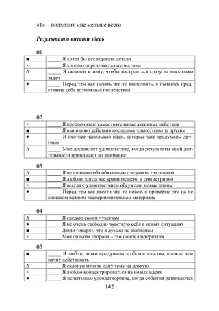 142
«1» – подходит мне меньше всего
Результаты внести здесь
01
■ _____ Я хотел бы исследовать детали
× _____ Я хорошо определяю альтернативы
∆ _____ Я склонен к тому, чтобы настроиться сразу на несколько
задач
● _____ Перед тем как начать что-то выполнять, я пытаюсь пред-
ставить себе возможные последствия
02
× _____ Я предпочитаю самостоятельные активные действия
■ _____ Я выполняю действия последовательно, одно за другим
● _____ Я охотнее использую идеи, которые уже продуманы дру-
гими
∆ _____ Мне доставляет удовольствие, когда результаты моей дея-
тельности принимают во внимание
03
∆ _____ Я не считаю себя обязанным следовать традициям
■ _____ Я люблю, когда все уравновешено и симметрично
× _____ Я всегда с удовольствием обсуждаю новые планы
● _____ Перед тем как ввести что-то новое, я проверяю это на не
слишком важном экспериментальном материале
04
∆ _____ Я следую своим чувствам
● _____ Я не очень свободно чувствую себя в новых ситуациях
■ _____ Люди говорят, что я думаю по шаблонам
× _____ Моя сильная сторона – это поиск альтернатив
05
■ _____ Я люблю четко продумывать обстоятельства, прежде чем
начну действовать
∆ _____ Я склонен менять одну тему на другую
× _____ Я люблю концентрироваться на новых идеях
● _____ Я испытываю удовлетворение, когда события развиваются
Copyright ОАО «ЦКБ «БИБКОМ» & ООО «Aгентство Kнига-Cервис»
 