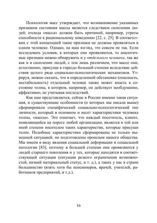 16
Психология масс утверждает, что возникновение указанных
признаков состояния массы является следствием скопления лю-
дей; отсюда «масса» должна быть причиной, например, утраты
способности к рациональному поведению [22, с. 25]. В соответст-
вии с этой концепцией такие признаки не должны проявляться в
одном человеке. Однако, на наш взгляд, это совсем не так. Если
исследовать условия, в которых они проявляются, то аналогич-
ные признаки можно обнаружить и у отдельного человека, так же
как и в скоплении людей, с тем лишь различием, что массе они,
естественно, присущи в гораздо большей степени вследствие дей-
ствия целого ряда социально-психологических механизмов. Ут-
рируя, можно сказать, что в определенной обстановке (опасность,
нестабильность) отдельный человек также может впасть в со-
стояние толпы, в котором, например, он действует необдуманно,
аффективно, не учитывая последствий.
Как нам представляется, сейчас в России именно такая ситуа-
ция, и существующие особенности (о которых мы писали выше)
сформировали специфический социально-психологический тип
личности, который в основном и несет характеристики человека
толпы, «массы». Это означает, что каждый посетитель, клиент,
появляющийся на пороге любой организации, является в той или
иной степени носителем таких характеристик, которые присущи
толпе. Подобные характеристики сформированы не только ны-
нешней ситуацией, но подготовлены прошлым нашего общества.
Мы имеем в виду явления социальной деформации и социальной
патологии [83], поэтому в большей степени они проявляются у
людей старшего поколения и у тех, которые находятся в соответ-
ствующей ситуации (ситуация резкого ограничения возможно-
стей, низкий материальный статус, и т. д.), а таких у нас в стране
большинство (взять хотя бы пенсионеров, врачей, учителей, ра-
ботников предприятий, и т.д.).
Copyright ОАО «ЦКБ «БИБКОМ» & ООО «Aгентство Kнига-Cервис»
 
