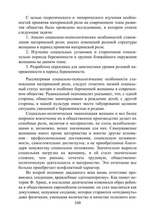 160
С целью теоретического и эмпирического изучения особен-
ностей принятия материнской роли на современном этапе разви-
тия общества было проведено исследование, в котором стояли
следующие задачи:
1. Анализ социально-психологических особенностей станов-
ления материнской роли; анализ изменений ролевой структуры
женщины в период принятия материнской роли.
2. Изучение социальных установок и стереотипов относи-
тельно периода беременности в группах ближайшего окружения
женщины на данном этапе.
3. Разработка опросника для диагностики уровня ролевой на-
пряженности в период беременности.
Рассматривая социально-психологические особенности ста-
новления материнской роли, следует отметить низкий социаль-
ный статус матери и особенно беременной женщины в современ-
ном обществе. Радикальный психоанализ указывает, что, с одной
стороны, общество заинтересовано в рождении детей, с другой
стороны, в нашей культуре имеет место табуирование целиком
ситуации, связанной с беременностью и родами.
Социально-политическая эмансипация женщин и все более
широкое вовлечение их в общественное производство делает их
семейные роли, включая и материнство, не столь всеобъемлю-
щими и, возможно, менее значимыми для них. Самоуважение
женщины имеет кроме материнства и многие другие основа-
ния – профессиональные достижения, социальную независи-
мость, самостоятельно достигнутое, а не приобретенное благо-
даря замужеству социальное положение. Значительно выросла
социальная нагрузка на женщину, и ей стало значительно
сложнее, чем раньше, сочетать трудовую, общественно-
политическую деятельность и материнство. Это сочетание все
больше приобретает конфликтный характер.
Во второй половине двадцатого века вновь отчетливо про-
явились тенденции, враждебные «детоцентризму». Как пишет ис-
торик Ф. Ариес, в последние десятилетия изменился образ ребен-
ка в общественном европейском сознании: он стал мыслиться как
докучливое, ненужное создание, которое стараются «отодвинуть»
даже физически, уменьшая количество и качество телесного кон-
Copyright ОАО «ЦКБ «БИБКОМ» & ООО «Aгентство Kнига-Cервис»
 