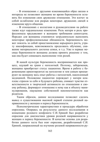 163
– В отношениях с друзьями изменяющийся образ жизни и
интересы не позволяют женщине во время беременности оста-
вить без изменения свои дружеские отношения. Это влечет за
собой ослабление или разрыв некоторых дружеских связей и
изменение круга общения.
– В отношениях с коллегами и руководителями на работе
также идут кардинальные изменения. Роль матери и роль про-
фессионала предъявляют к женщине требования самоотдачи.
Нередко для женщины становится затруднительно выполнять
некоторые профессиональные обязанности. Беременность мо-
жет повлечь за собой приостановление карьерного роста, утра-
ту квалификации, невозможность продолжать обучение, сни-
жение материального достатка семьи, и т.д. Уже в первые ме-
сяцы беременности женщина должна принять решение о том,
как она будет совмещать выполнение этих ролей.
В нашей культуре беременность воспринимается как про-
цесс, идущий на грани с патологией. Поэтому, забеременев,
женщина приобретает статус пациентки. Врачи в работе с бе-
ременными ориентируются на патологию и тем самым проеци-
руют на женщину весь опыт работы с патологией, накопленный
медициной. Положение пациентки порождает у матери ком-
плекс страхов за себя и будущего ребенка, снижает чувство от-
ветственности и творческой активности по отношению к сво-
ему ребенку, формирует отношение к нему как к объекту мани-
пулирования, ощущение собственной некомпетентности как
родителя.
Таким образом, данное исследование позволяет сделать
вывод о существовании высокой первой степени ролевой на-
пряженности у женщин в период беременности.
Психометрические характеристики и процедура обработки
опросника. Опираясь на результаты данного исследования и
концепцию ролевого конфликта С.И. Ериной был разработан
опросник для диагностики уровня ролевой напряженности у
женщин в период беременности. В качестве основы для разра-
ботки данного теста был взят опросник, разработанный С.И.
Ериной, направленный на изучение ролевой напряженности ру-
Copyright ОАО «ЦКБ «БИБКОМ» & ООО «Aгентство Kнига-Cервис»
 