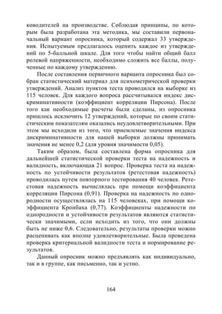 164
ководителей на производстве. Соблюдая принципы, по кото-
рым была разработана эта методика, мы составили первона-
чальный вариант опросника, который содержал 33 утвержде-
ния. Испытуемым предлагалось оценить каждое из утвержде-
ний по 5-балльной шкале. Для того чтобы найти общий балл
ролевой напряженности, необходимо сложить все баллы, полу-
ченные по каждому утверждению.
После составления первичного варианта опросника был со-
бран статистический материал для психометрической проверки
утверждений. Анализ пунктов теста проводился на выборке из
115 человек. Для каждого вопроса рассчитывался индекс дис-
криминативности (коэффициент корреляции Пирсона). После
того как необходимые расчеты были сделаны, из опросника
пришлось исключить 12 утверждений, которые по своим стати-
стическим показателям оказались неудовлетворительными. При
этом мы исходили из того, что приемлемые значения индекса
дискриминативности для нашей выборки должны принимать
значения не менее 0,2 (для уровня значимости 0,05).
Таким образом, была составлена форма опросника для
дальнейшей статистической проверки теста на надежность и
валидность, включающая 21 вопрос. Проверка теста на надеж-
ность по устойчивости результатов (ретестовая надежность)
проводилась путем повторного тестирования 40 человек. Рете-
стовая надежность вычислялась при помощи коэффициента
корреляции Пирсона (0,91). Проверка на надежность по одно-
родности осуществлялась на 115 человеках, при помощи ко-
эффициента Кронбаха (0,77). Коэффициенты надежности по
однородности и устойчивости результатов являются статисти-
чески значимыми, если исходить из того, что они должны
быть не ниже 0,6. Следовательно, результаты проверки можно
расценивать как вполне удовлетворительные. Была проведена
проверка критериальной валидности теста и нормирование ре-
зультатов.
Данный опросник можно предъявлять как индивидуально,
так и в группе, как письменно, так и устно.
Copyright ОАО «ЦКБ «БИБКОМ» & ООО «Aгентство Kнига-Cервис»
 