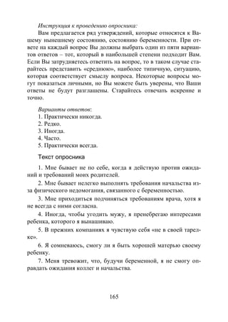 165
Инструкция к проведению опросника:
Вам предлагается ряд утверждений, которые относятся к Ва-
шему нынешнему состоянию, состоянию беременности. При от-
вете на каждый вопрос Вы должны выбрать один из пяти вариан-
тов ответов – тот, который в наибольшей степени подходит Вам.
Если Вы затрудняетесь ответить на вопрос, то в таком случае ста-
райтесь представить «среднюю», наиболее типичную, ситуацию,
которая соответствует смыслу вопроса. Некоторые вопросы мо-
гут показаться личными, но Вы можете быть уверены, что Ваши
ответы не будут разглашены. Старайтесь отвечать искренне и
точно.
Варианты ответов:
1. Практически никогда.
2. Редко.
3. Иногда.
4. Часто.
5. Практически всегда.
Текст опросника
1. Мне бывает не по себе, когда я действую против ожида-
ний и требований моих родителей.
2. Мне бывает нелегко выполнять требования начальства из-
за физического недомогания, связанного с беременностью.
3. Мне приходиться подчиняться требованиям врача, хотя я
не всегда с ними согласна.
4. Иногда, чтобы угодить мужу, я пренебрегаю интересами
ребенка, которого я вынашиваю.
5. В прежних компаниях я чувствую себя «не в своей тарел-
ке».
6. Я сомневаюсь, смогу ли я быть хорошей матерью своему
ребенку.
7. Меня тревожит, что, будучи беременной, я не смогу оп-
равдать ожидания коллег и начальства.
Copyright ОАО «ЦКБ «БИБКОМ» & ООО «Aгентство Kнига-Cервис»
 