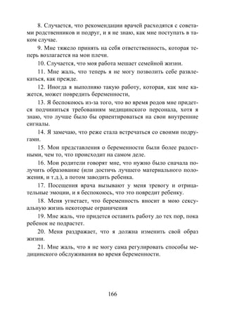 166
8. Случается, что рекомендации врачей расходятся с совета-
ми родственников и подруг, и я не знаю, как мне поступать в та-
ком случае.
9. Мне тяжело принять на себя ответственность, которая те-
перь возлагается на мои плечи.
10. Случается, что моя работа мешает семейной жизни.
11. Мне жаль, что теперь я не могу позволить себе развле-
каться, как прежде.
12. Иногда я выполняю такую работу, которая, как мне ка-
жется, может повредить беременности,
13. Я беспокоюсь из-за того, что во время родов мне придет-
ся подчиниться требованиям медицинского персонала, хотя я
знаю, что лучше было бы ориентироваться на свои внутренние
сигналы.
14. Я замечаю, что реже стала встречаться со своими подру-
гами.
15. Мои представления о беременности были более радост-
ными, чем то, что происходит на самом деле.
16. Мои родители говорят мне, что нужно было сначала по-
лучить образование (или достичь лучшего материального поло-
жения, и т.д.), а потом заводить ребенка.
17. Посещения врача вызывают у меня тревогу и отрица-
тельные эмоции, и я беспокоюсь, что это повредит ребенку.
18. Меня угнетает, что беременность вносит в мою сексу-
альную жизнь некоторые ограничения
19. Мне жаль, что придется оставить работу до тех пор, пока
ребенок не подрастет.
20. Меня раздражает, что я должна изменить свой образ
жизни.
21. Мне жаль, что я не могу сама регулировать способы ме-
дицинского обслуживания во время беременности.
Copyright ОАО «ЦКБ «БИБКОМ» & ООО «Aгентство Kнига-Cервис»
 