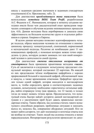 173
шкалу с заданным средним значением и заданным стандартным
отклонением) (См. Приложение, табл. 2).
Для диагностики преобладающего типа мышления была
использована методика DISG Team Profil, разработанная
А.С. Фаденом и С. Наммакалом, которые к моменту создания ме-
тодики имели более чем двадцатилетний опыт проведения твор-
ческих семинаров и обучения ведению инновационных процессов
(см. 4.8). Данная методика была апробирована и доказала свою
эффективность на большом количестве групп и отдельных работ-
ников в странах Америки и Европы.
В целом данная методика позволяет идентифицировать четы-
ре подхода, образа мышления человека по отношению к иннова-
ционному процессу: концептуальный, спонтанный, нормативный
и методический подходы. Различие их комбинации дают 11 ин-
новационных профилей, с помощью которых можно точно опре-
делить ту роль, которую должен занимать тот или иной конкрет-
ный человек в деятельности своей группы.
Для диагностики степени отклонения восприятия от
стандартного была применена проективная методика «часы».
Суть её заключается в следующем: испытуемому предлагают сти-
мульный материал, который составляют 22 карточки. На каждой
из них представлено чёткое изображение циферблата с хорошо
прорисованной большой и маленькой цифрой, обозначающей часы
и минуты, а также временны́ ми отметками. Циферблат представ-
лен только одной цифрой, которая находится в нестандартном
месте, и, чтобы определить время в соответствующих заданных
условиях, испытуемому необходимо «просчитать» остальные циф-
ры, найти отправную точку (как правило, это 12 часов), и только
тогда он может назвать точное время. Предполагается, что испы-
туемый очень быстро найдёт алгоритм данной нестандартной си-
туации и с увеличением проб будет давать правильные нестан-
дартные ответы. Таким образом, мы склонны считать такого испы-
туемого способным разрешать проблемные ситуации и находить
выход из, казалось бы, совершенно абсурдных ситуаций. Кто не
может найти алгоритм, тот даёт поспешные и неточные ответы или
же вообще не отвечает. Таких людей мы склонны относить к менее
парадоксальным. Интерпретация результатов происходит по дихо-
Copyright ОАО «ЦКБ «БИБКОМ» & ООО «Aгентство Kнига-Cервис»
 