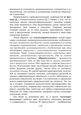 178
руководители отличаются эмоциональностью, готовностью к со-
трудничеству, они активны в установлении контактов, общитель-
ны и адаптивны.
Направленность характерологических особенностей по фак-
тору Q3 к положительному полюсу (Q3
+
) говорит о том, что ис-
пытуемые группы «высокопарадоксальные» способны сдержи-
вать свою тревожность. Они организованны, умеют хорошо кон-
тролировать свои эмоции и поведение. Умеренно высокие
стеновые оценки, но не очень высокие, характеризуют творче-
ских и продуктивных личностей, таковой является и наша пара-
доксальная личность.
Таким образом, для «высокопарадоксальных» людей харак-
терны следующие индивидуально-психологические особенности:
высокие умственные способности, умение справляться со своими
эмоциями и переживаниями, готовность к преодолению жизнен-
ных трудностей, целенаправленность в достижениях, при этом
наблюдается стремление к самостоятельности, независимому
поведению. Также «высокопарадоксальным» свойственна прак-
тичность, реалистичность, оригинальность. Они не склонны
придерживаться традиций. «Парадоксальные» - практически
ориентированные люди, но при этом они не лишены находчиво-
сти и творческого начала. Они открыты и доброжелательны к
другим. В коллективе такие люди быстро находят общий язык со
всеми, радуются успехам других, готовы идти им навстречу,
оказывать помощь. Из данной краткой характеристики, получен-
ной на основании анализа значимых достоверных различий по
шкалам, корреляцоионной зависимости и путем наблюдения ус-
редненных показателей, мы видим, что однозначно и гармонично
нельзя охарактеризовать парадоксальный тип личности. Это лю-
ди, в которых «уживаются психологически противоречивые чер-
ты, такая личность, сохраняя свое психическое и физическое здо-
ровье», способна быть такой, как того требует современная жизнь
общества (5). Ниже представлена диаграмма группы низкопара-
доксальных людей.
Как видно из диаграммы (рис. 5), в группе «низкопара-
доксальных» наиболее ярко выделяются следующие факторы:
А (сдержанность – теплота), М (практичность – воображение),
Copyright ОАО «ЦКБ «БИБКОМ» & ООО «Aгентство Kнига-Cервис»
 