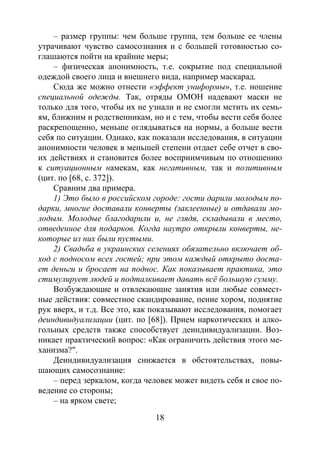 18
– размер группы: чем больше группа, тем больше ее члены
утрачивают чувство самосознания и с большей готовностью со-
глашаются пойти на крайние меры;
– физическая анонимность, т.е. сокрытие под специальной
одеждой своего лица и внешнего вида, например маскарад.
Сюда же можно отнести «эффект униформы», т.е. ношение
специальной одежды. Так, отряды ОМОН надевают маски не
только для того, чтобы их не узнали и не смогли мстить их семь-
ям, ближним и родственникам, но и с тем, чтобы вести себя более
раскрепощенно, меньше оглядываться на нормы, а больше вести
себя по ситуации. Однако, как показали исследования, в ситуации
анонимности человек в меньшей степени отдает себе отчет в сво-
их действиях и становится более восприимчивым по отношению
к ситуационным намекам, как негативным, так и позитивным
(цит. по [68, с. 372]).
Сравним два примера.
1) Это было в российском городе: гости дарили молодым по-
дарки, многие доставали конверты (заклеенные) и отдавали мо-
лодым. Молодые благодарили и, не глядя, складывали в место,
отведенное для подарков. Когда наутро открыли конверты, не-
которые из них были пустыми.
2) Свадьба в украинских селениях обязательно включает об-
ход с подносом всех гостей; при этом каждый открыто доста-
ет деньги и бросает на поднос. Как показывает практика, это
стимулирует людей и подталкивает давать всё большую сумму.
Возбуждающие и отвлекающие занятия или любые совмест-
ные действия: совместное скандирование, пение хором, поднятие
рук вверх, и т.д. Все это, как показывают исследования, помогает
деиндивидуализации (цит. по [68]). Прием наркотических и алко-
гольных средств также способствует деиндивидуализации. Воз-
никает практический вопрос: «Как ограничить действия этого ме-
ханизма?".
Деиндивидуализация снижается в обстоятельствах, повы-
шающих самосознание:
– перед зеркалом, когда человек может видеть себя и свое по-
ведение со стороны;
– на ярком свете;
Copyright ОАО «ЦКБ «БИБКОМ» & ООО «Aгентство Kнига-Cервис»
 