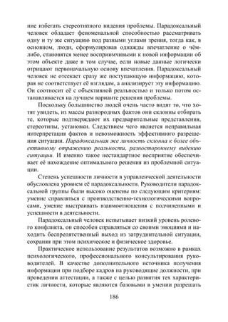 186
ние избегать стереотипного видения проблемы. Парадоксальный
человек обладает феноменальной способностью рассматривать
одну и ту же ситуацию под разными углами зрения, тогда как, в
основном, люди, сформулировав однажды впечатление о чём-
либо, становятся менее восприимчивыми к новой информации об
этом объекте даже в том случае, если новые данные логически
отрицают первоначальную основу впечатления. Парадоксальный
человек не отсекает сразу же поступающую информацию, кото-
рая не соответствует её взглядам, а анализирует эту информацию.
Он соотносит её с объективной реальностью и только потом ос-
танавливается на лучшем варианте решения проблемы.
Поскольку большинство людей очень часто видят то, что хо-
тят увидеть, из массы разнородных фактов они склонны отбирать
те, которые подтверждают их предварительные представления,
стереотипы, установки. Следствием чего является неправильная
интерпретация фактов и невозможность эффективного разреше-
ния ситуации. Парадоксальная же личность склонна к более объ-
ективному отражению реальности, разностороннему видению
ситуации. И именно такое нестандартное восприятие обеспечи-
вает её нахождение оптимального решения из проблемной ситуа-
ции.
Степень успешности личности в управленческой деятельности
обусловлена уровнем её парадоксальности. Руководители парадок-
сальной группы были высоко оценены по следующим критериям:
умение справляться с производственно-технологическими вопро-
сами, умение выстраивать взаимоотношения с подчиненными и
успешности в деятельности.
Парадоксальный человек испытывает низкий уровень ролево-
го конфликта, он способен справляться со своими эмоциями и на-
ходить беспрепятственный выход из затруднительной ситуации,
сохраняя при этом психическое и физическое здоровье.
Практическое использование результатов возможно в рамках
психологического, профессионального консультирования руко-
водителей. В качестве дополнительного источника получения
информации при подборе кадров на руководящие должности, при
проведении аттестации, а также с целью развития тех характери-
стик личности, которые являются базовыми в умении разрешать
Copyright ОАО «ЦКБ «БИБКОМ» & ООО «Aгентство Kнига-Cервис»
 